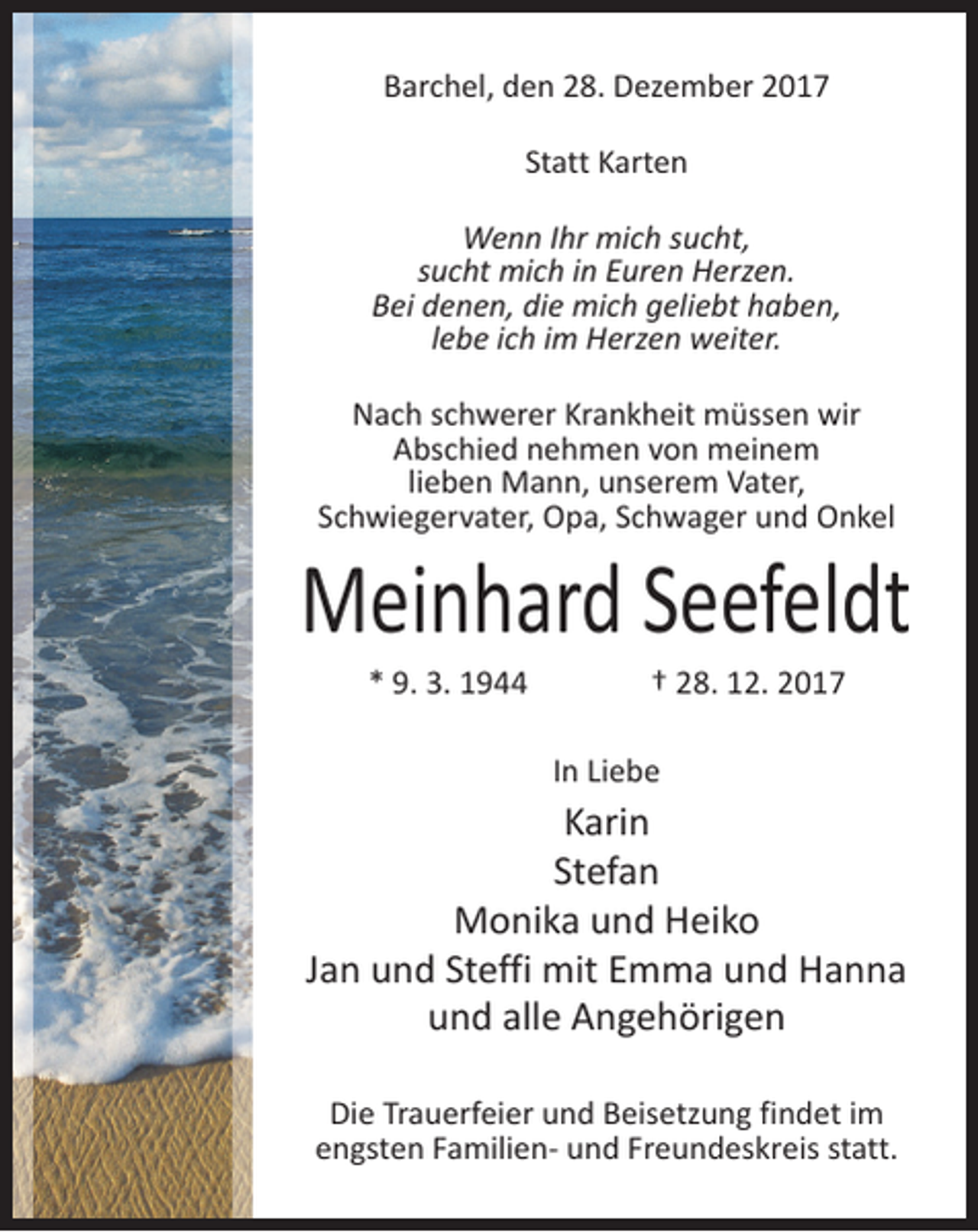<p>Barchel, den 28. Dezember 2017<br />Statt Karten<br />Wenn Ihr mich sucht,<br />sucht mich in Euren Herzen.<br />Bei denen, die mich geliebt haben,<br />lebe ich im Herzen weiter.<br />Nach schwerer Krankheit müssen wir<br />Abschied nehmen von meinem<br />lieben Mann, unserem Vater,<br />Schwiegervater, Opa, Schwager und Onkel</p><p>Meinhard Seefeldt<br />* 9. 3. 1944</p><p>† 28. 12. 2017</p><p>In Liebe</p><p>Karin<br />Stefan<br />Monika und Heiko<br />Jan und Steffi mit Emma und Hanna<br />und alle Angehörigen<br />Die Trauerfeier und Beisetzung findet im<br />engsten Familien- und Freundeskreis statt.</p>