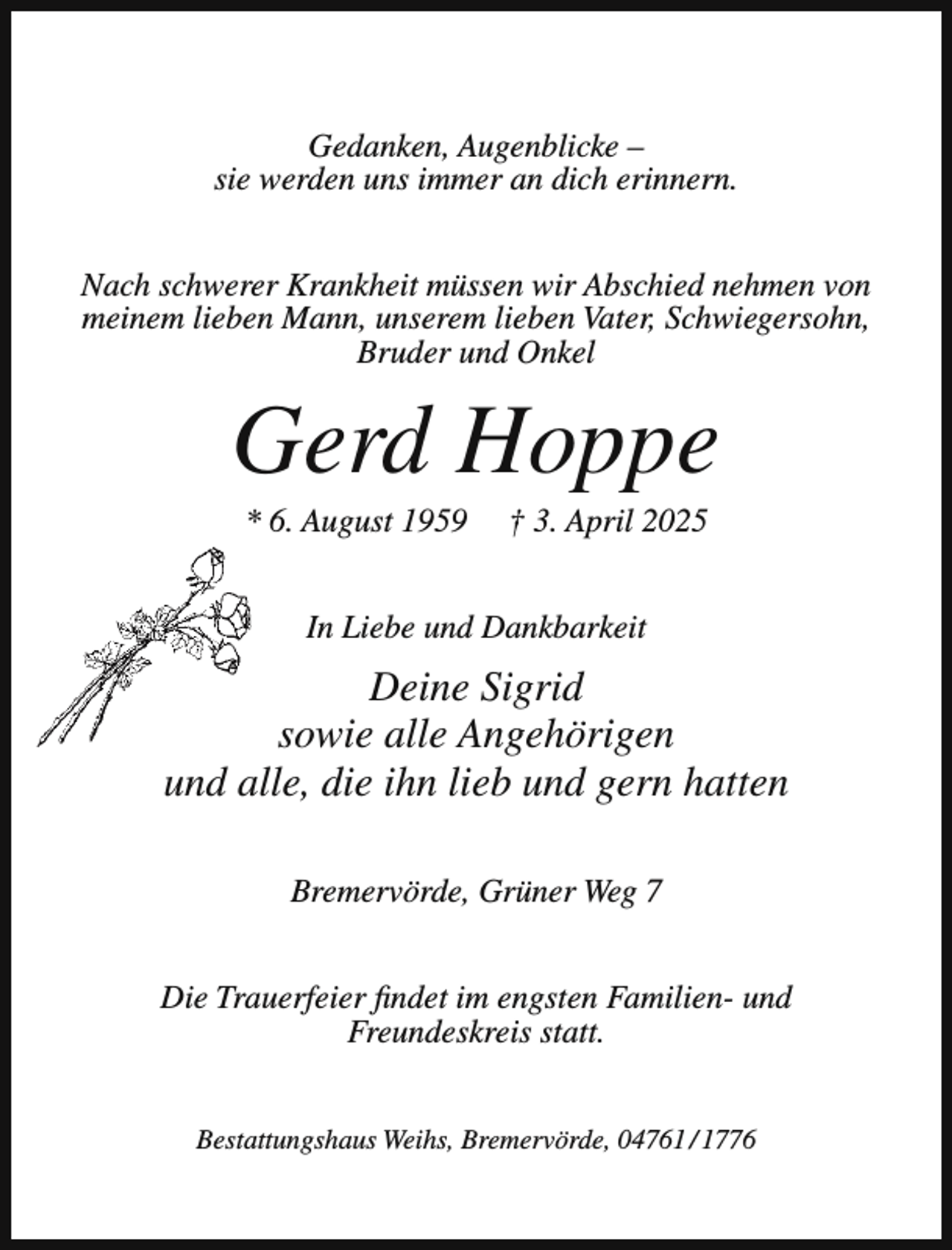 <p>Gedanken, Augenblicke –<br />sie werden uns immer an dich erinnern.<br />Nach schwerer Krankheit müssen wir Abschied nehmen von<br />meinem lieben Mann, unserem lieben Vater, Schwiegersohn,<br />Bruder und Onkel</p><p>Gerd Hoppe<br />* 6. August 1959</p><p>† 3. April 2025</p><p>In Liebe und Dankbarkeit</p><p>Deine Sigrid<br />sowie alle Angehörigen<br />und alle, die ihn lieb und gern hatten<br />Bremervörde, Grüner Weg 7<br />Die Trauerfeier findet im engsten Familien- und<br />Freundeskreis statt.<br />Bestattungshaus Weihs, Bremervörde, 04761 / 1776</p>