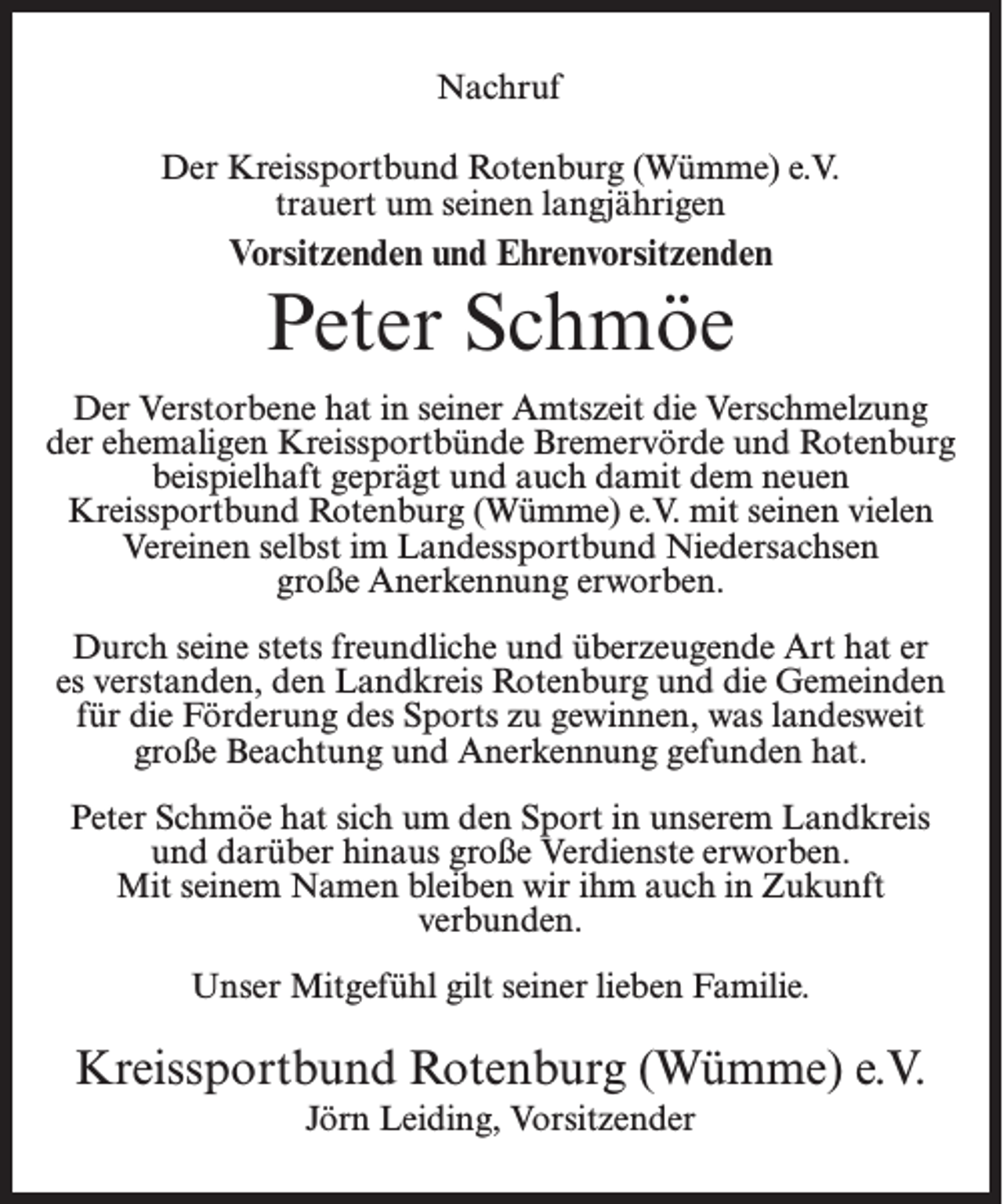 <p>Nachruf<br />Der Kreissportbund Rotenburg (Wümme) e.V.<br />trauert um seinen langjährigen</p><p>Vorsitzenden und Ehrenvorsitzenden</p><p>Peter Schmöe<br />Der Verstorbene hat in seiner Amtszeit die Verschmelzung<br />der ehemaligen Kreissportbünde Bremervörde und Rotenburg<br />beispielhaft geprägt und auch damit dem neuen<br />Kreissportbund Rotenburg (Wümme) e.V. mit seinen vielen<br />Vereinen selbst im Landessportbund Niedersachsen<br />große Anerkennung erworben.<br />Durch seine stets freundliche und überzeugende Art hat er<br />es verstanden, den Landkreis Rotenburg und die Gemeinden<br />für die Förderung des Sports zu gewinnen, was landesweit<br />große Beachtung und Anerkennung gefunden hat.<br />Peter Schmöe hat sich um den Sport in unserem Landkreis<br />und darüber hinaus große Verdienste erworben.<br />Mit seinem Namen bleiben wir ihm auch in Zukunft<br />verbunden.<br />Unser Mitgefühl gilt seiner lieben Familie.</p><p>Kreissportbund Rotenburg (Wümme) e.V.<br />Jörn Leiding, Vorsitzender</p>