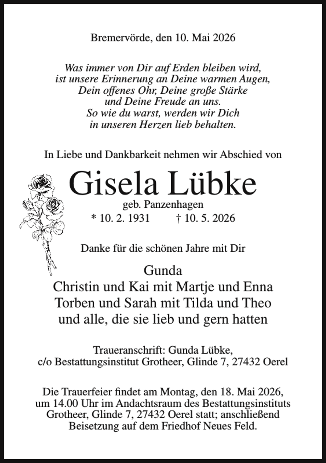 <p>Bremervörde, den 10. Mai 2026<br />Was immer von Dir auf Erden bleiben wird,<br />ist unsere Erinnerung an Deine warmen Augen,<br />Dein offenes Ohr, Deine große Stärke<br />und Deine Freude an uns.<br />So wie du warst, werden wir Dich<br />in unseren Herzen lieb behalten.<br />In Liebe und Dankbarkeit nehmen wir Abschied von</p><p>Gisela Lübke<br />geb. Panzenhagen<br />* 10. 2. 1931<br />† 10. 5. 2026</p><p>Danke für die schönen Jahre mit Dir</p><p>Gunda<br />Christin und Kai mit Martje und Enna<br />Torben und Sarah mit Tilda und Theo<br />und alle, die sie lieb und gern hatten<br />Traueranschrift: Gunda Lübke,<br />c/o Bestattungsinstitut Grotheer, Glinde 7, 27432 Oerel<br />Die Trauerfeier findet am Montag, den 18. Mai 2026,<br />um 14.00 Uhr im Andachtsraum des Bestattungsinstituts<br />Grotheer, Glinde 7, 27432 Oerel statt; anschließend<br />Beisetzung auf dem Friedhof Neues Feld.</p>