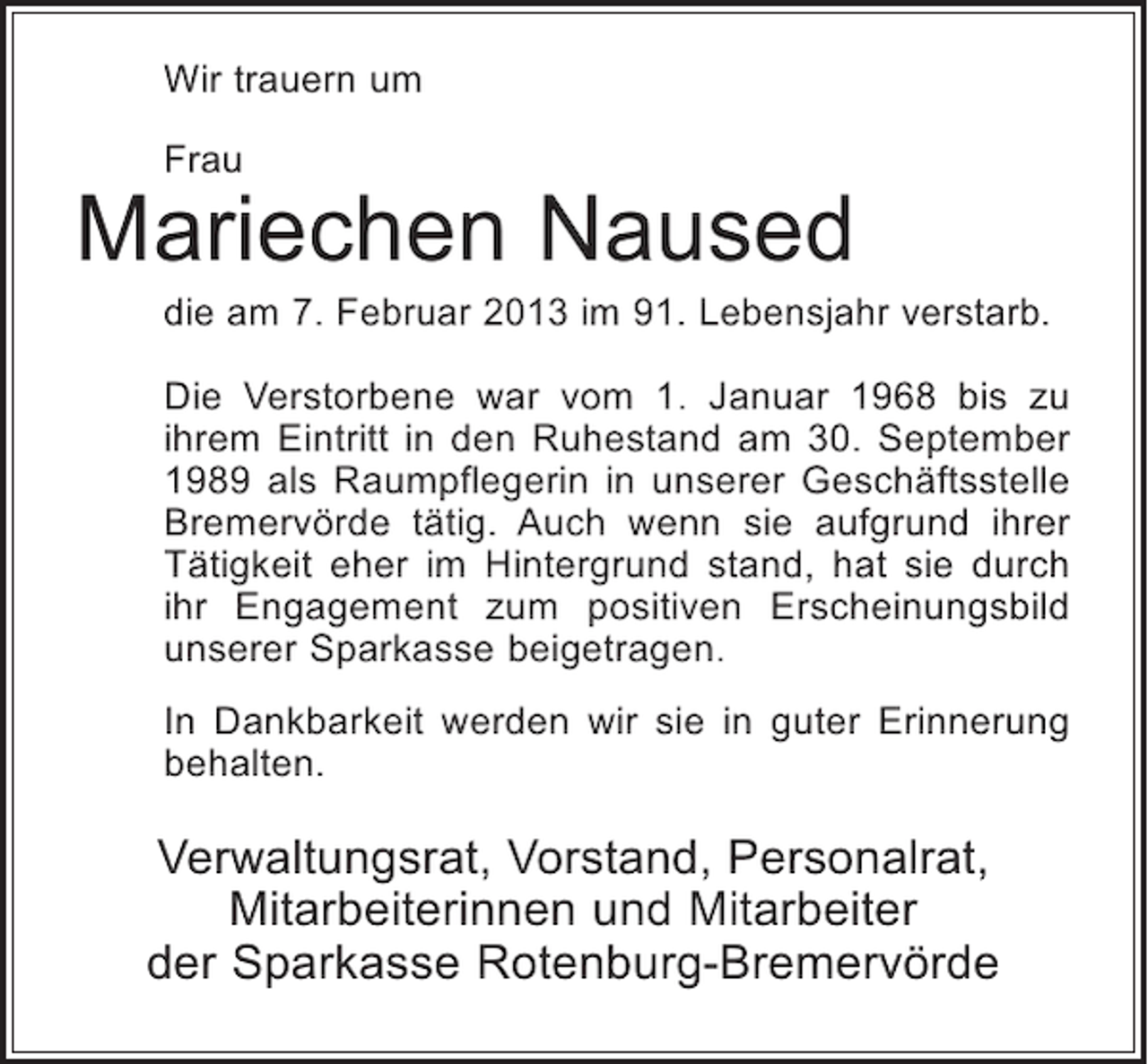 <p>Wir trauern um<br />Frau</p><p>Mariechen Naused<br />die am 7. Februar 2013 im 91. Lebensjahr verstarb.<br />Die Verstorbene war vom 1. Januar 1968 bis zu<br />ihrem Eintritt in den Ruhestand am 30. September<br />1989 als Raumpflegerin in unserer Geschäftsstelle<br />Bremervörde tätig. Auch wenn sie aufgrund ihrer<br />Tätigkeit eher im Hintergrund stand, hat sie durch<br />ihr Engagement zum positiven Erscheinungsbild<br />unserer Sparkasse beigetragen.<br />In Dankbarkeit werden wir sie in guter Erinnerung<br />behalten.</p><p>Verwaltungsrat, Vorstand, Personalrat,<br />Mitarbeiterinnen und Mitarbeiter<br />der Sparkasse Rotenburg-Bremervörde</p>