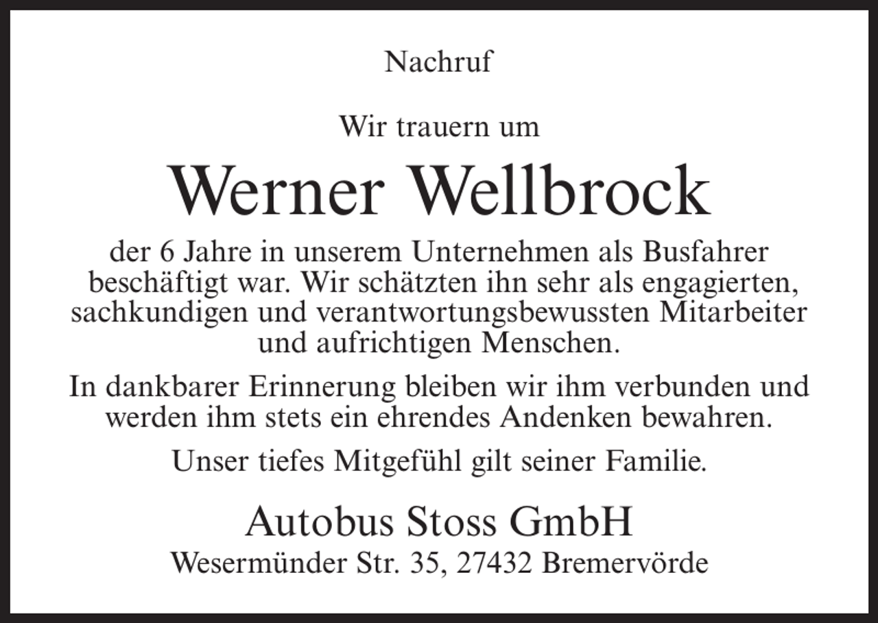 <p>Nachruf<br />Wir trauern um</p><p>Werner Wellbrock<br />der 6 Jahre in unserem Unternehmen als Busfahrer<br />beschäftigt war. Wir schätzten ihn sehr als engagierten,<br />sachkundigen und verantwortungsbewussten Mitarbeiter<br />und aufrichtigen Menschen.<br />In dankbarer Erinnerung bleiben wir ihm verbunden und<br />werden ihm stets ein ehrendes Andenken bewahren.<br />Unser tiefes Mitgefühl gilt seiner Familie.</p><p>Autobus Stoss GmbH</p><p>Wesermünder Str. 35, 27432 Bremervörde</p>