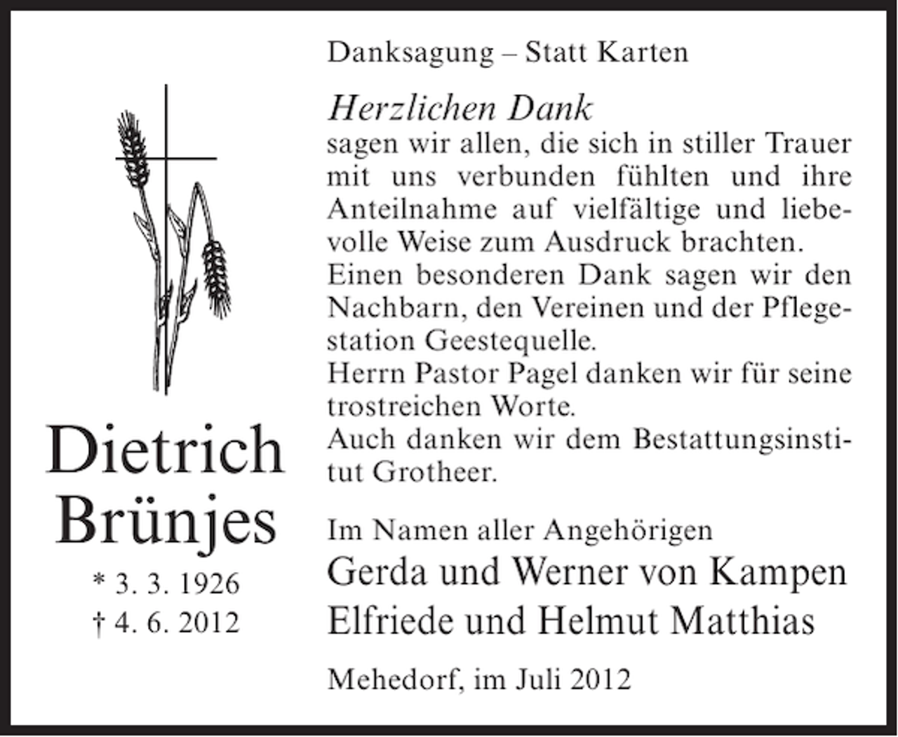 <p>Danksagung – Statt Karten</p><p>Herzlichen Dank</p><p>Dietrich<br />Brünjes<br />* 3. 3. 1926<br />† 4. 6. 2012</p><p>sagen wir allen, die sich in stiller Trauer<br />mit uns verbunden fühlten und ihre<br />Anteilnahme auf vielfältige und liebevolle Weise zum Ausdruck brachten.<br />Einen besonderen Dank sagen wir den<br />Nachbarn, den Vereinen und der Pflegestation Geestequelle.<br />Herrn Pastor Pagel danken wir für seine<br />trostreichen Worte.<br />Auch danken wir dem Bestattungsinstitut Grotheer.<br />Im Namen aller Angehörigen</p><p>Gerda und Werner von Kampen<br />Elfriede und Helmut Matthias<br />Mehedorf, im Juli 2012</p>