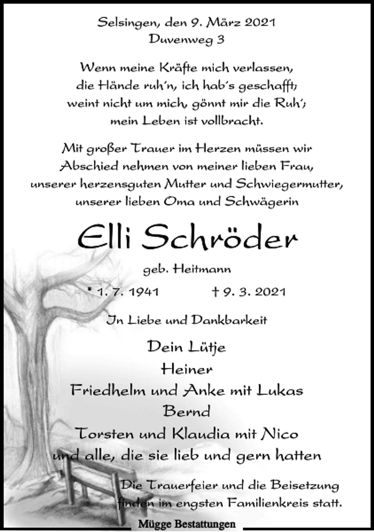<p>Selsingen, den 9. März 2021<br />Duvenweg 3<br />Wenn meine Kräfte mich verlassen,<br />die Hände ruh´n, ich hab´s geschafft;<br />weint nicht um mich, gönnt mir die Ruh´;<br />mein Leben ist vollbracht.<br />Mit großer Trauer im Herzen müssen wir<br />Abschied nehmen von meiner lieben Frau,<br />unserer herzensguten Mutter und Schwiegermutter,<br />unserer lieben Oma und Schwägerin</p><p>Elli Schröder<br />geb. Heitmann<br />* 1. 7. 1941</p><p>† 9. 3. 2021</p><p>In Liebe und Dankbarkeit</p><p>Dein Lütje<br />Heiner<br />Friedhelm und Anke mit Lukas<br />Bernd<br />Torsten und Klaudia mit Nico<br />und alle, die sie lieb und gern hatten<br />Die Trauerfeier und die Beisetzung<br />finden im engsten Familienkreis statt.<br />Mügge Bestattungen</p>