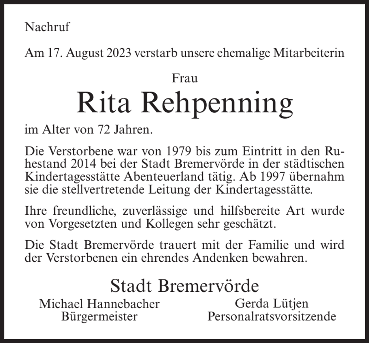 <p>Nachruf<br />Am 17. August 2023 verstarb unsere ehemalige Mitarbeiterin<br />Frau</p><p>Rita Rehpenning<br />im Alter von 72 Jahren.<br />Die Verstorbene war von 1979 bis zum Eintritt in den Ruhestand 2014 bei der Stadt Bremervörde in der städtischen<br />Kindertagesstätte Abenteuerland tätig. Ab 1997 übernahm<br />sie die stellvertretende Leitung der Kindertagesstätte.<br />Ihre freundliche, zuverlässige und hilfsbereite Art wurde<br />von Vorgesetzten und Kollegen sehr geschätzt.<br />Die Stadt Bremervörde trauert mit der Familie und wird<br />der Verstorbenen ein ehrendes Andenken bewahren.</p><p>Stadt Bremervörde</p><p>Michael Hannebacher<br />Bürgermeister</p><p>Gerda Lütjen<br />Personalratsvorsitzende</p>