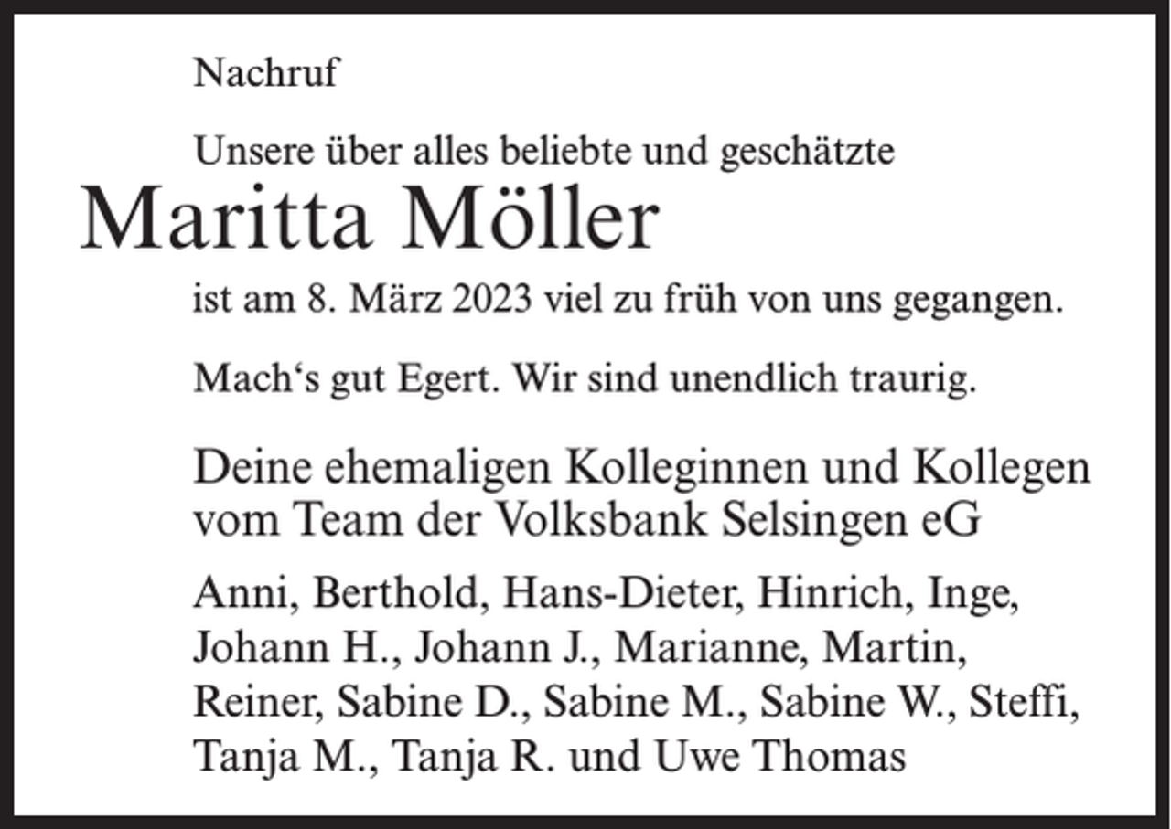 <p>Nachruf<br />Unsere über alles beliebte und geschätzte</p><p>Maritta Möller</p><p>ist am 8. März 2023 viel zu früh von uns gegangen.<br />Mach‘s gut Egert. Wir sind unendlich traurig.</p><p>Deine ehemaligen Kolleginnen und Kollegen<br />vom Team der Volksbank Selsingen eG<br />Anni, Berthold, Hans-Dieter, Hinrich, Inge,<br />Johann H., Johann J., Marianne, Martin,<br />Reiner, Sabine D., Sabine M., Sabine W., Steffi,<br />Tanja M., Tanja R. und Uwe Thomas</p>