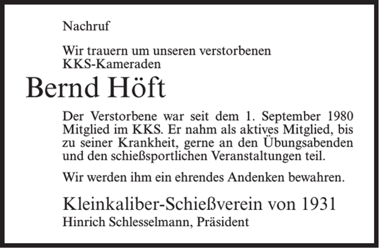 <p>Nachruf<br />Wir trauern um unseren verstorbenen<br />KKS-Kameraden</p><p>Bernd Höft</p><p>Der Verstorbene war seit dem 1. September 1980<br />Mitglied im KKS. Er nahm als aktives Mitglied, bis<br />zu seiner Krankheit, gerne an den Übungsabenden<br />und den schießsportlichen Veranstaltungen teil.<br />Wir werden ihm ein ehrendes Andenken bewahren.</p><p>Kleinkaliber-Schießverein von 1931<br />Hinrich Schlesselmann, Präsident</p>