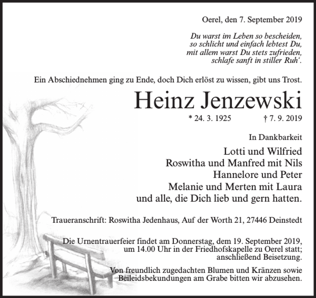 <p>Oerel, den 7. September 2019<br />Du warst im Leben so bescheiden,<br />so schlicht und einfach lebtest Du,<br />mit allem warst Du stets zufrieden,<br />schlafe sanft in stiller Ruh‘.<br />Ein Abschiednehmen ging zu Ende, doch Dich erlöst zu wissen, gibt uns Trost.</p><p>Heinz Jenzewski<br />* 24. 3. 1925</p><p>† 7. 9. 2019</p><p>In Dankbarkeit</p><p>Lotti und Wilfried<br />Roswitha und Manfred mit Nils<br />Hannelore und Peter<br />Melanie und Merten mit Laura<br />und alle, die Dich lieb und gern hatten.<br />Traueranschrift: Roswitha Jedenhaus, Auf der Worth 21, 27446 Deinstedt<br />Die Urnentrauerfeier findet am Donnerstag, dem 19. September 2019,<br />um 14.00 Uhr in der Friedhofskapelle zu Oerel statt;<br />anschließend Beisetzung.<br />Von freundlich zugedachten Blumen und Kränzen sowie<br />Beileidsbekundungen am Grabe bitten wir abzusehen.</p>