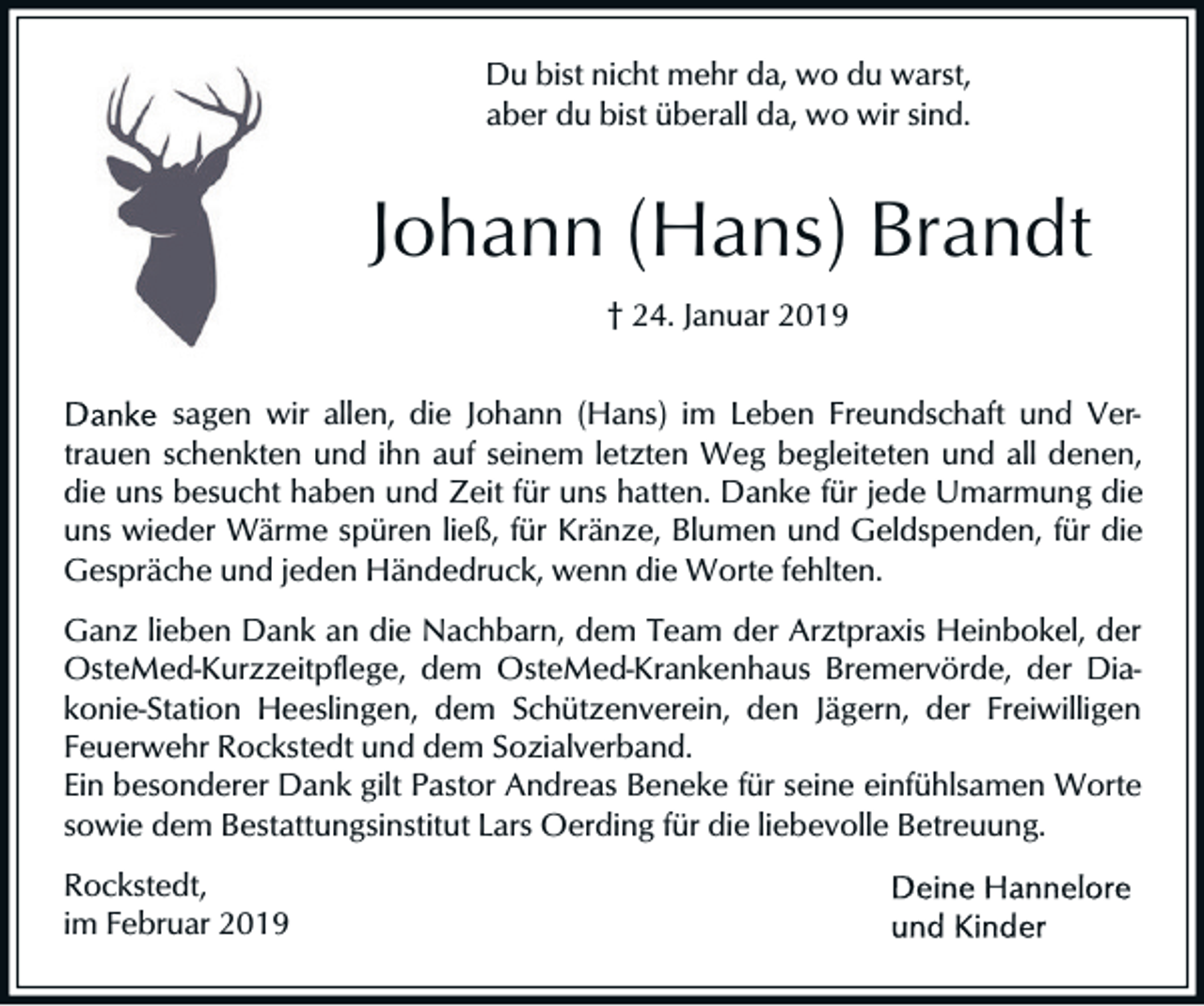 <p>Du bist nicht mehr da, wo du warst,<br />aber du bist überall da, wo wir sind.</p><p>Johann (Hans) Brandt<br />† 24. Januar 2019<br />sagen wir allen, die Johann (Hans) im Leben Freundschaft und Vertrauen schenkten und ihn auf seinem letzten Weg begleiteten und all denen,<br />die uns besucht haben und Zeit für uns hatten. Danke für jede Umarmung die<br />uns wieder Wärme spüren ließ, für Kränze, Blumen und Geldspenden, für die<br />Gespräche und jeden Händedruck, wenn die Worte fehlten.<br />Ganz lieben Dank an die Nachbarn, dem Team der Arztpraxis Heinbokel, der<br />OsteMed-Kurzzeitpflege, dem OsteMed-Krankenhaus Bremervörde, der Diakonie-Station Heeslingen, dem Schützenverein, den Jägern, der Freiwilligen<br />Feuerwehr Rockstedt und dem Sozialverband.<br />Ein besonderer Dank gilt Pastor Andreas Beneke für seine einfühlsamen Worte<br />sowie dem Bestattungsinstitut Lars Oerding für die liebevolle Betreuung.<br />Rockstedt,<br />im Februar 2019</p>