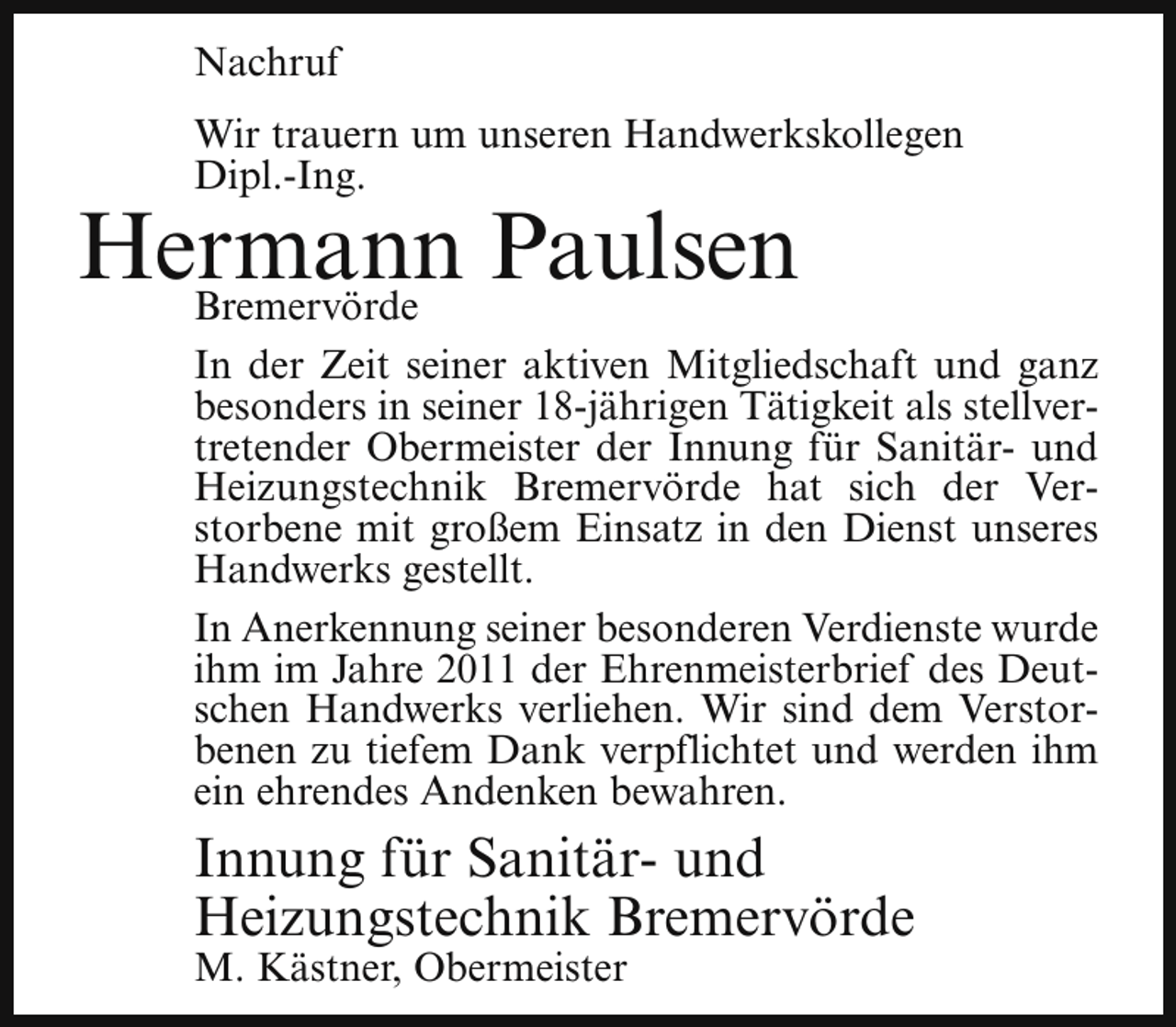 <p>Nachruf<br />Wir trauern um unseren Handwerkskollegen<br />Dipl.-Ing.</p><p>Hermann<br />Paulsen<br />Bremervörde</p><p>In der Zeit seiner aktiven Mitgliedschaft und ganz<br />besonders in seiner 18-jährigen Tätigkeit als stellvertretender Obermeister der Innung für Sanitär- und<br />Heizungstechnik Bremervörde hat sich der Verstorbene mit großem Einsatz in den Dienst unseres<br />Handwerks gestellt.<br />In Anerkennung seiner besonderen Verdienste wurde<br />ihm im Jahre 2011 der Ehrenmeisterbrief des Deutschen Handwerks verliehen. Wir sind dem Verstorbenen zu tiefem Dank verpflichtet und werden ihm<br />ein ehrendes Andenken bewahren.</p><p>Innung für Sanitär- und<br />Heizungstechnik Bremervörde<br />M. Kästner, Obermeister</p>