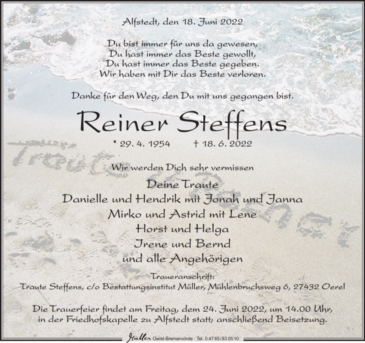 <p>Alfstedt, den 18. Juni 2022<br />Du bist immer für uns da gewesen,<br />Du hast immer das Beste gewollt,<br />Du hast immer das Beste gegeben.<br />Wir haben mit Dir das Beste verloren.<br />Danke für den Weg, den Du mit uns gegangen bist.</p><p>Reiner Steffens<br />* 29. 4. 1954</p><p>† 18. 6. 2022</p><p>Wir werden Dich sehr vermissen</p><p>Deine Traute<br />Danielle und Hendrik mit Jonah und Janna<br />Mirko und Astrid mit Lene<br />Horst und Helga<br />Irene und Bernd<br />und alle Angehörigen<br />Traueranschrift:<br />Traute Steffens, c/o Bestattungsinstitut Müller, Mühlenbruchsweg 6, 27432 Oerel</p><p>Die Trauerfeier findet am Freitag, dem 24. Juni 2022, um 14.00 Uhr,<br />in der Friedhofskapelle zu Alfstedt statt; anschließend Beisetzung.<br />Oerel-Bremervörde ∙ Tel. 0 47 65 /83 05 10</p>