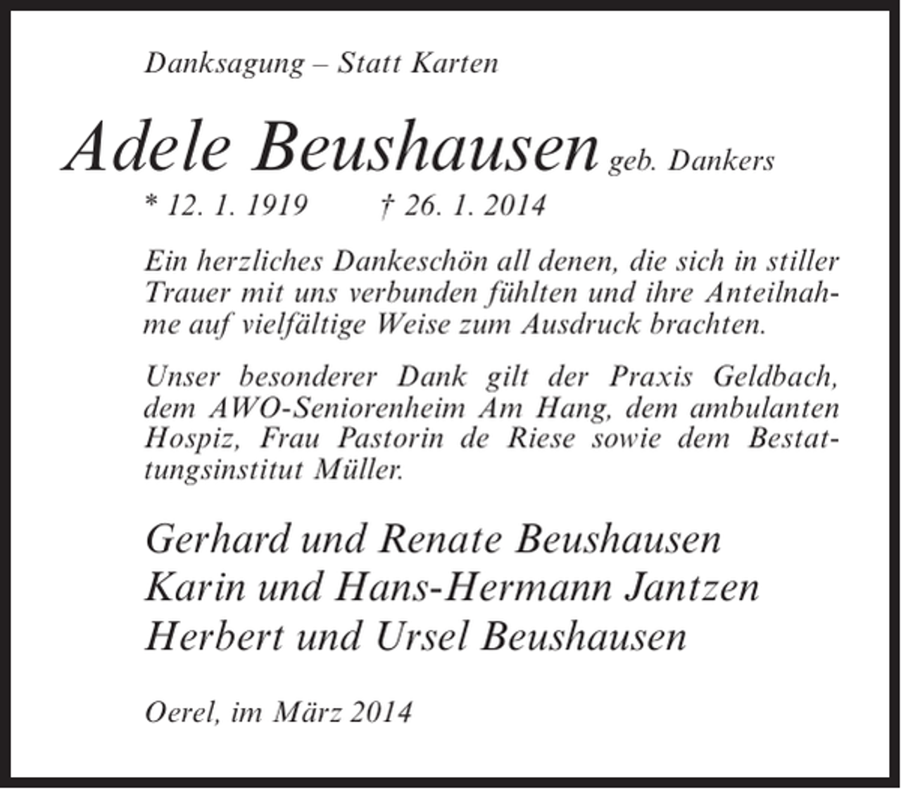 <p>Danksagung – Statt Karten</p><p>Adele Beushausen geb. Dankers<br />* 12. 1. 1919</p><p>† 26. 1. 2014</p><p>Ein herzliches Dankeschön all denen, die sich in stiller<br />Trauer mit uns verbunden fühlten und ihre Anteilnahme auf vielfältige Weise zum Ausdruck brachten.<br />Unser besonderer Dank gilt der Praxis Geldbach,<br />dem AWO-Seniorenheim Am Hang, dem ambulanten<br />Hospiz, Frau Pastorin de Riese sowie dem Bestattungsinstitut Müller.</p><p>Gerhard und Renate Beushausen<br />Karin und Hans-Hermann Jantzen<br />Herbert und Ursel Beushausen<br />Oerel, im März 2014</p>
