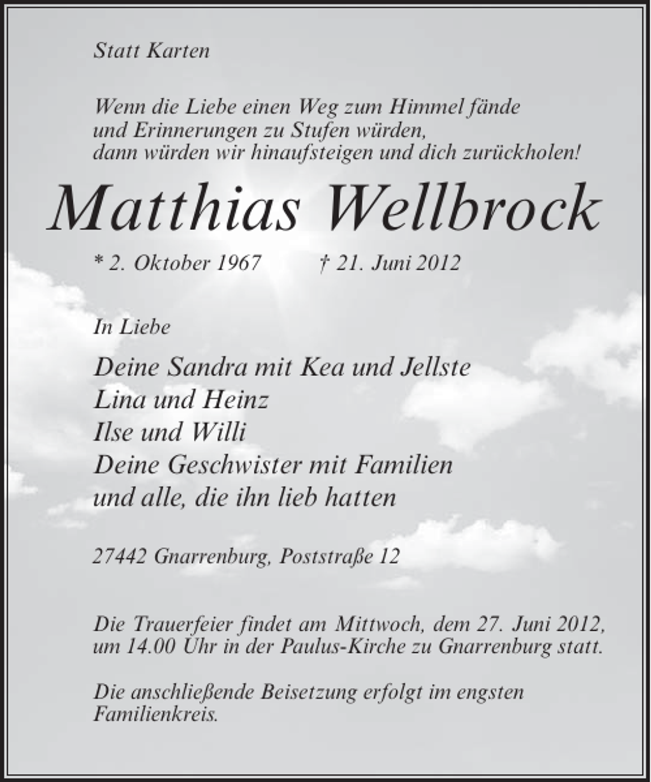 <p>Statt Karten<br />Wenn die Liebe einen Weg zum Himmel fände<br />und Erinnerungen zu Stufen würden,<br />dann würden wir hinaufsteigen und dich zurückholen!</p><p>Matthias Wellbrock<br />* 2. Oktober 1967</p><p>† 21. Juni 2012</p><p>In Liebe</p><p>Deine Sandra mit Kea und Jellste<br />Lina und Heinz<br />Ilse und Willi<br />Deine Geschwister mit Familien<br />und alle, die ihn lieb hatten<br />27442 Gnarrenburg, Poststraße 12<br />Die Trauerfeier findet am Mittwoch, dem 27. Juni 2012,<br />um 14.00 Uhr in der Paulus-Kirche zu Gnarrenburg statt.<br />Die anschließende Beisetzung erfolgt im engsten<br />Familienkreis.</p>