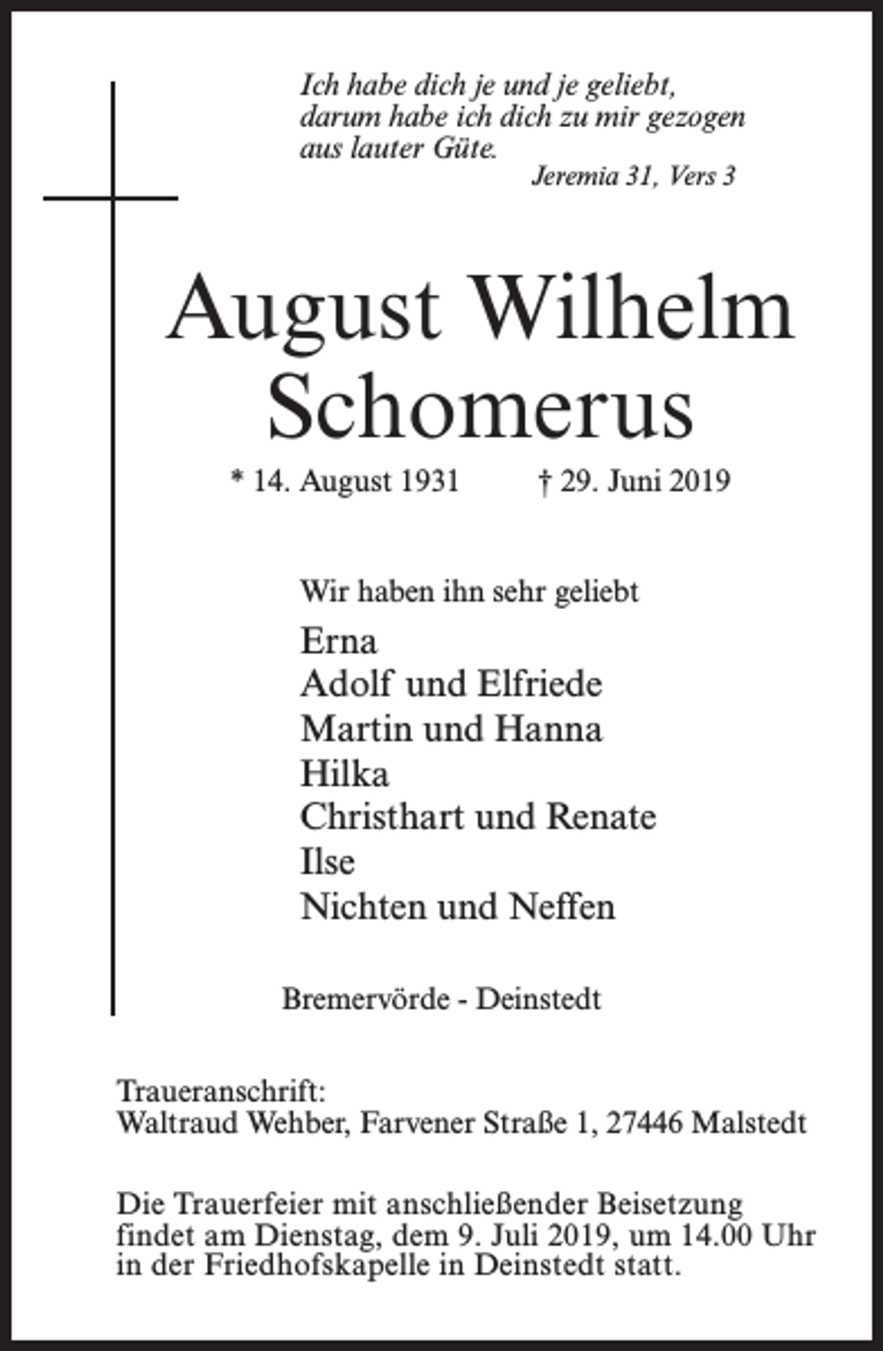 <p>Ich habe dich je und je geliebt,<br />darum habe ich dich zu mir gezogen<br />aus lauter Güte.<br />Jeremia 31, Vers 3</p><p>August Wilhelm<br />Schomerus<br />* 14. August 1931 † 29. Juni 2019<br />Wir haben ihn sehr geliebt</p><p>Erna<br />Adolf und Elfriede<br />Martin und Hanna<br />Hilka<br />Christhart und Renate<br />Ilse<br />Nichten und Neffen<br />Bremervörde - Deinstedt<br />Traueranschrift:<br />Waltraud Wehber, Farvener Straße 1, 27446 Malstedt<br />Die Trauerfeier mit anschließender Beisetzung<br />findet am Dienstag, dem 9. Juli 2019, um 14.00 Uhr<br />in der Friedhofskapelle in Deinstedt statt.</p>