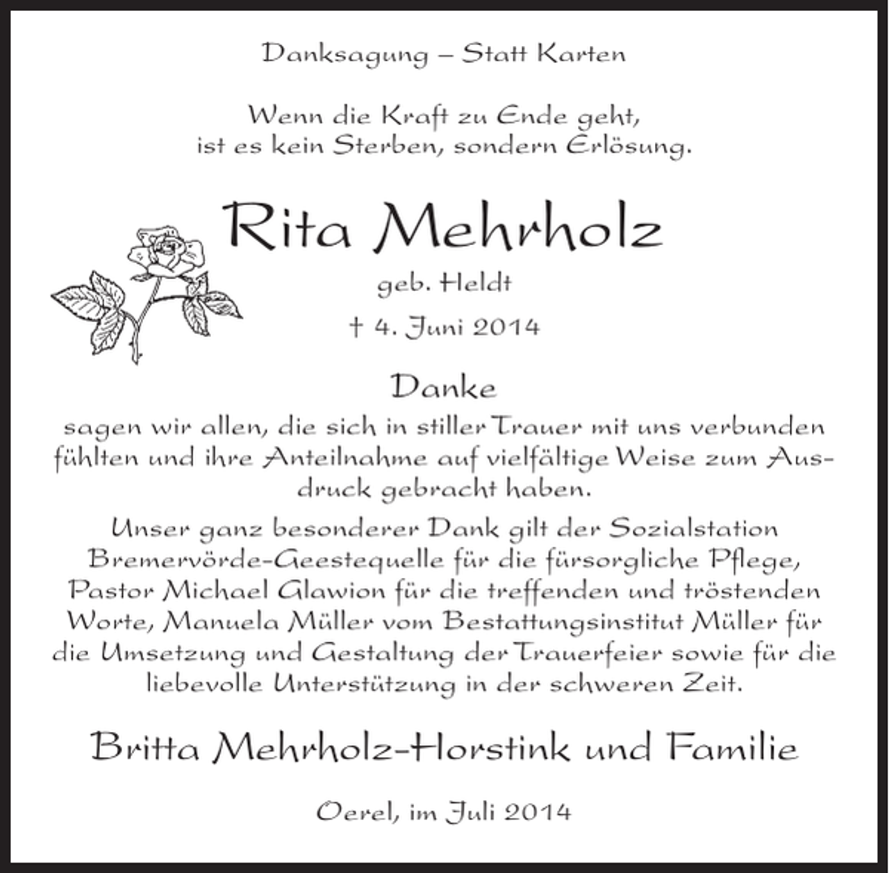 <p>Danksagung – Statt Karten<br />Wenn die Kraft zu Ende geht,<br />ist es kein Sterben, sondern Erlösung.</p><p>Rita Mehrholz<br />geb. Heldt<br />† 4. Juni 2014</p><p>Danke<br />sagen wir allen, die sich in stiller Trauer mit uns verbunden<br />fühlten und ihre Anteilnahme auf vielfältige Weise zum Ausdruck gebracht haben.<br />Unser ganz besonderer Dank gilt der Sozialstation<br />Bremervörde-Geestequelle für die fürsorgliche Pflege,<br />Pastor Michael Glawion für die treffenden und tröstenden<br />Worte, Manuela Müller vom Bestattungsinstitut Müller für<br />die Umsetzung und Gestaltung der Trauerfeier sowie für die<br />liebevolle Unterstützung in der schweren Zeit.</p><p>Britta Mehrholz-Horstink und Familie<br />Oerel, im Juli 2014</p>