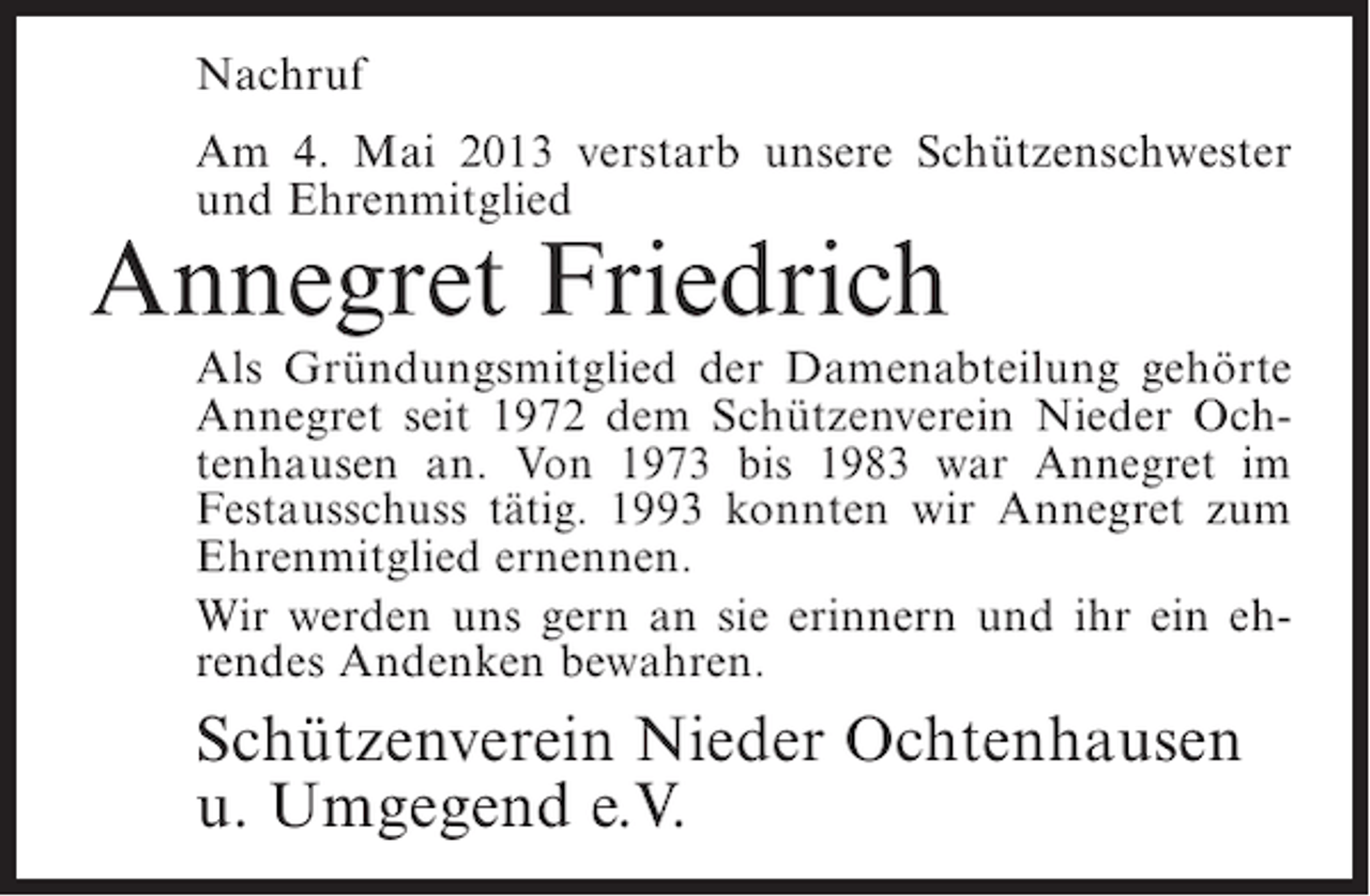 <p>Nachruf<br />Am 4. Mai 2013 verstarb unsere Schützenschwester<br />und Ehrenmitglied</p><p>Annegret Friedrich</p><p>Als Gründungsmitglied der Damenabteilung gehörte<br />Annegret seit 1972 dem Schützenverein Nieder Ochtenhausen an. Von 1973 bis 1983 war Annegret im<br />Festausschuss tätig. 1993 konnten wir Annegret zum<br />Ehrenmitglied ernennen.<br />Wir werden uns gern an sie erinnern und ihr ein ehrendes Andenken bewahren.</p><p>Schützenverein Nieder Ochtenhausen<br />u. Umgegend e.V.</p>