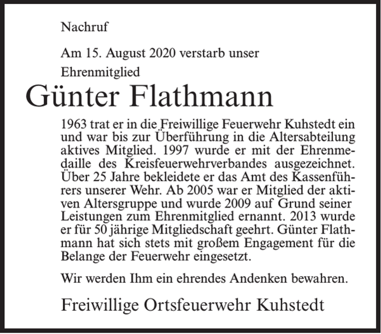 <p>Nachruf<br />Am 15. August 2020 verstarb unser<br />Ehrenmitglied</p><p>Günter Flathmann<br />1963 trat er in die Freiwillige Feuerwehr Kuhstedt ein<br />und war bis zur Überführung in die Altersabteilung<br />aktives Mitglied. 1997 wurde er mit der Ehrenmedaille des Kreisfeuerwehrverbandes ausgezeichnet.<br />Über 25 Jahre bekleidete er das Amt des Kassenführers unserer Wehr. Ab 2005 war er Mitglied der aktiven Altersgruppe und wurde 2009 auf Grund seiner<br />Leistungen zum Ehrenmitglied ernannt. 2013 wurde<br />er für 50 jährige Mitgliedschaft geehrt. Günter Flathmann hat sich stets mit großem Engagement für die<br />Belange der Feuerwehr eingesetzt.<br />Wir werden Ihm ein ehrendes Andenken bewahren.</p><p>Freiwillige Ortsfeuerwehr Kuhstedt</p>
