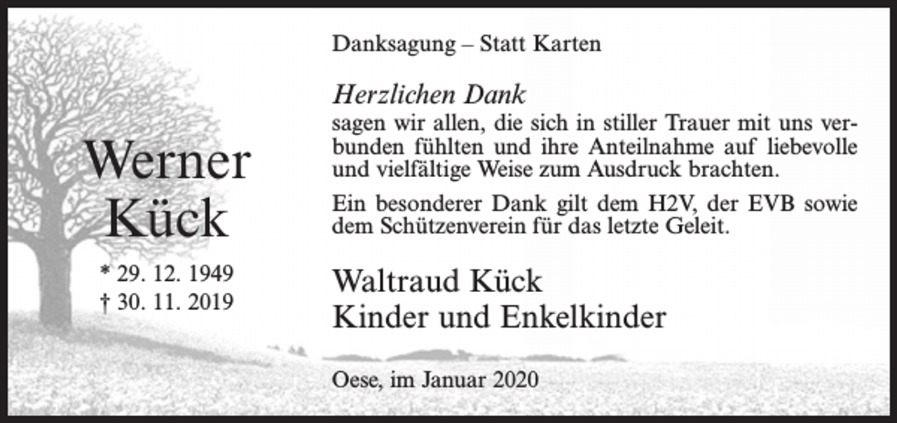 <p>Danksagung – Statt Karten</p><p>Herzlichen Dank</p><p>Werner<br />Kück<br />* 29. 12. 1949<br />† 30. 11. 2019</p><p>sagen wir allen, die sich in stiller Trauer mit uns verbunden fühlten und ihre Anteilnahme auf liebevolle<br />und vielfältige Weise zum Ausdruck brachten.<br />Ein besonderer Dank gilt dem H2V, der EVB sowie<br />dem Schützenverein für das letzte Geleit.</p><p>Waltraud Kück<br />Kinder und Enkelkinder<br />Oese, im Januar 2020</p>