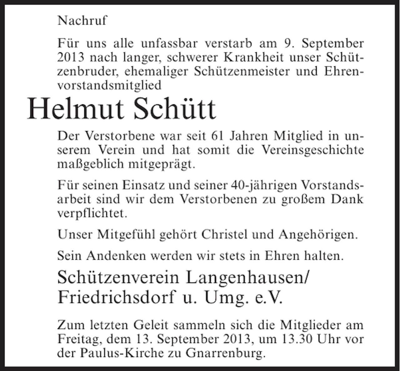 <p>Nachruf<br />Für uns alle unfassbar verstarb am 9. September<br />2013 nach langer, schwerer Krankheit unser Schützenbruder, ehemaliger Schützenmeister und Ehrenvorstandsmitglied</p><p>Helmut Schütt</p><p>Der Verstorbene war seit 61 Jahren Mitglied in unserem Verein und hat somit die Vereinsgeschichte<br />maßgeblich mitgeprägt.<br />Für seinen Einsatz und seiner 40-jährigen Vorstandsarbeit sind wir dem Verstorbenen zu großem Dank<br />verpflichtet.<br />Unser Mitgefühl gehört Christel und Angehörigen.<br />Sein Andenken werden wir stets in Ehren halten.</p><p>Schützenverein Langenhausen/<br />Friedrichsdorf u. Umg. e.V.<br />Zum letzten Geleit sammeln sich die Mitglieder am<br />Freitag, dem 13. September 2013, um 13.30 Uhr vor<br />der Paulus-Kirche zu Gnarrenburg.</p>