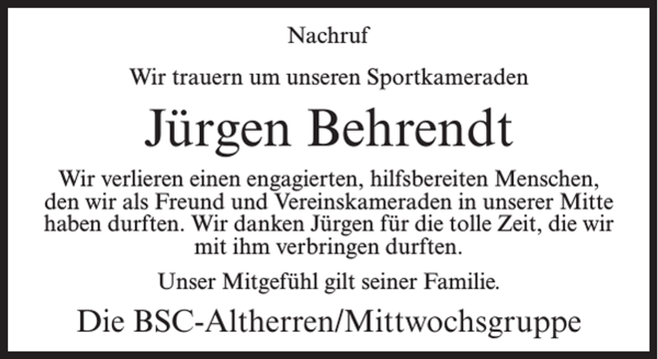 <p>Nachruf<br />Wir trauern um unseren Sportkameraden</p><p>Jürgen Behrendt<br />Wir verlieren einen engagierten, hilfsbereiten Menschen,<br />den wir als Freund und Vereinskameraden in unserer Mitte<br />haben durften. Wir danken Jürgen für die tolle Zeit, die wir<br />mit ihm verbringen durften.<br />Unser Mitgefühl gilt seiner Familie.</p><p>Die BSC-Altherren/Mittwochsgruppe</p>