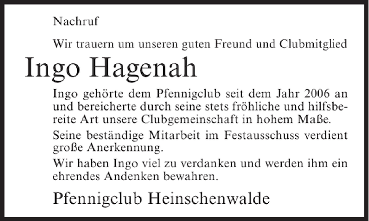 <p>Nachruf<br />Wir trauern um unseren guten Freund und Clubmitglied</p><p>Ingo Hagenah<br />Ingo gehörte dem Pfennigclub seit dem Jahr 2006 an<br />und bereicherte durch seine stets fröhliche und hilfsbereite Art unsere Clubgemeinschaft in hohem Maße.<br />Seine beständige Mitarbeit im Festausschuss verdient<br />große Anerkennung.<br />Wir haben Ingo viel zu verdanken und werden ihm ein<br />ehrendes Andenken bewahren.</p><p>Pfennigclub Heinschenwalde</p>