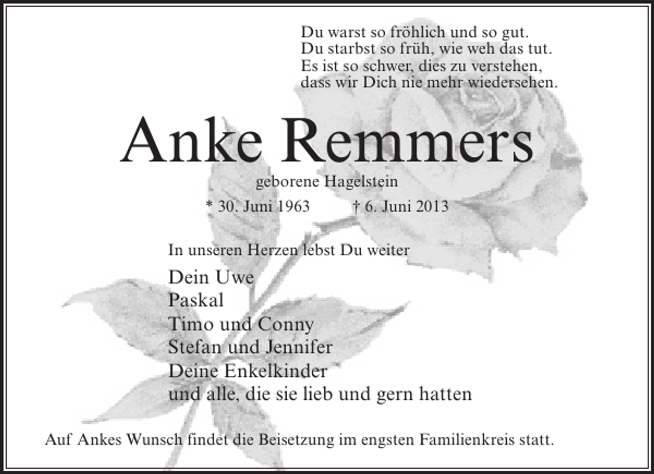 <p>Du warst so fröhlich und so gut.<br />Du starbst so früh, wie weh das tut.<br />Es ist so schwer, dies zu verstehen,<br />dass wir Dich nie mehr wiedersehen.</p><p>Anke Remmers<br />geborene Hagelstein<br />* 30. Juni 1963<br />† 6. Juni 2013</p><p>In unseren Herzen lebst Du weiter</p><p>Dein Uwe<br />Paskal<br />Timo und Conny<br />Stefan und Jennifer<br />Deine Enkelkinder<br />und alle, die sie lieb und gern hatten<br />Auf Ankes Wunsch findet die Beisetzung im engsten Familienkreis statt.</p>