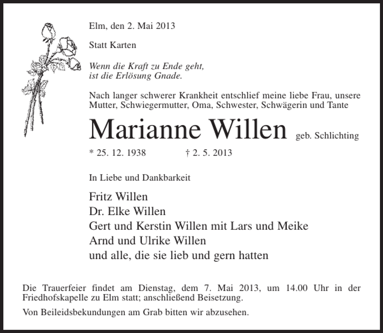 <p>Elm, den 2. Mai 2013<br />Statt Karten<br />Wenn die Kraft zu Ende geht,<br />ist die Erlösung Gnade.<br />Nach langer schwerer Krankheit entschlief meine liebe Frau, unsere<br />Mutter, Schwiegermutter, Oma, Schwester, Schwägerin und Tante</p><p>Marianne Willen</p><p>geb. Schlichting</p><p>* 25. 12. 1938 † 2. 5. 2013<br />In Liebe und Dankbarkeit</p><p>Fritz Willen<br />Dr. Elke Willen<br />Gert und Kerstin Willen mit Lars und Meike<br />Arnd und Ulrike Willen<br />und alle, die sie lieb und gern hatten<br />Die Trauerfeier findet am Dienstag, dem 7. Mai 2013, um 14.00 Uhr in der<br />Friedhofskapelle zu Elm statt; anschließend Beisetzung.<br />Von Beileidsbekundungen am Grab bitten wir abzusehen.</p>