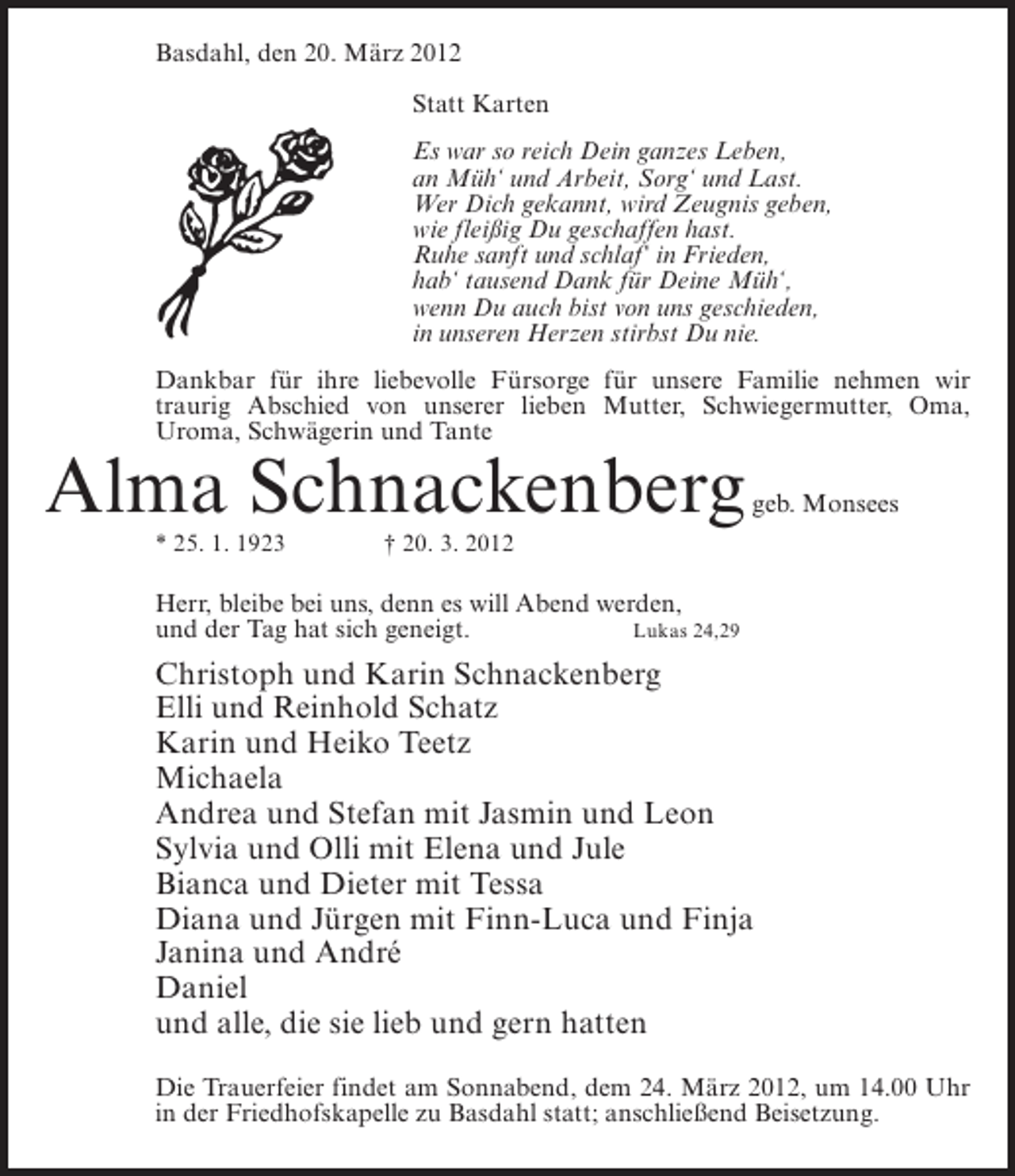 <p>Basdahl, den 20. März 2012<br />Statt Karten<br />Es war so reich Dein ganzes Leben,<br />an Müh‘ und Arbeit, Sorg‘ und Last.<br />Wer Dich gekannt, wird Zeugnis geben,<br />wie fleißig Du geschaffen hast.<br />Ruhe sanft und schlaf‘ in Frieden,<br />hab‘ tausend Dank für Deine Müh‘,<br />wenn Du auch bist von uns geschieden,<br />in unseren Herzen stirbst Du nie.<br />Dankbar für ihre liebevolle Fürsorge für unsere Familie nehmen wir<br />traurig Abschied von unserer lieben Mutter, Schwiegermutter, Oma,<br />Uroma, Schwägerin und Tante</p><p>Alma Schnackenberg<br />* 25. 1. 1923</p><p>geb. Monsees</p><p>† 20. 3. 2012</p><p>Herr, bleibe bei uns, denn es will Abend werden,<br />und der Tag hat sich geneigt.<br />Lukas 24,29</p><p>Christoph und Karin Schnackenberg<br />Elli und Reinhold Schatz<br />Karin und Heiko Teetz<br />Michaela<br />Andrea und Stefan mit Jasmin und Leon<br />Sylvia und Olli mit Elena und Jule<br />Bianca und Dieter mit Tessa<br />Diana und Jürgen mit Finn-Luca und Finja<br />Janina und André<br />Daniel<br />und alle, die sie lieb und gern hatten<br />Die Trauerfeier findet am Sonnabend, dem 24. März 2012, um 14.00 Uhr<br />in der Friedhofskapelle zu Basdahl statt; anschließend Beisetzung.</p>