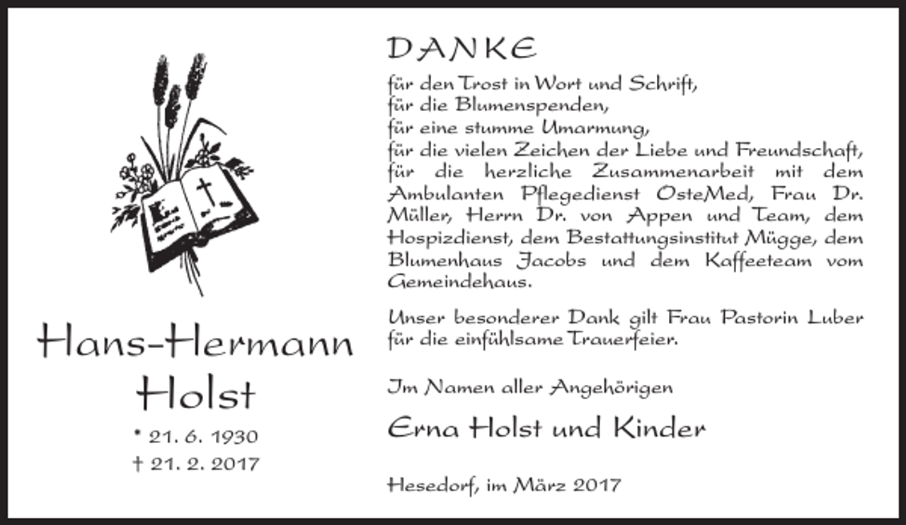 <p>DANKE<br />für den Trost in Wort und Schrift,<br />für die Blumenspenden,<br />für eine stumme Umarmung,<br />für die vielen Zeichen der Liebe und Freundschaft,<br />für die herzliche Zusammenarbeit mit dem<br />Ambulanten Pflegedienst OsteMed, Frau Dr.<br />Müller, Herrn Dr. von Appen und Team, dem<br />Hospizdienst, dem Bestattungsinstitut Mügge, dem<br />Blumenhaus Jacobs und dem Kaffeeteam vom<br />Gemeindehaus.</p><p>Hans-Hermann<br />Holst<br />* 21. 6. 1930<br />† 21. 2. 2017</p><p>Unser besonderer Dank gilt Frau Pastorin Luber<br />für die einfühlsame Trauerfeier.<br />Im Namen aller Angehörigen</p><p>Erna Holst und Kinder<br />Hesedorf, im März 2017</p>