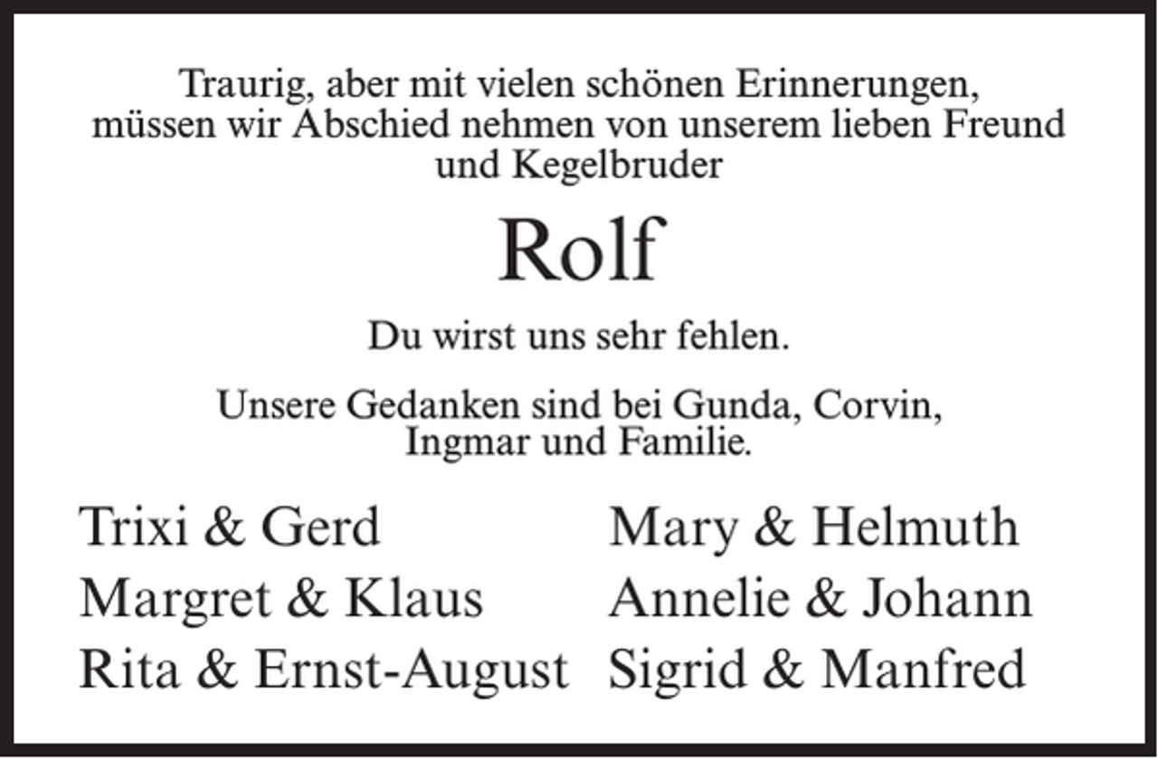 <p>Traurig, aber mit vielen schönen Erinnerungen,<br />müssen wir Abschied nehmen von unserem lieben Freund<br />und Kegelbruder</p><p>Rolf<br />Du wirst uns sehr fehlen.<br />Unsere Gedanken sind bei Gunda, Corvin,<br />Ingmar und Familie.</p><p>Trixi &amp; Gerd<br />Mary &amp; Helmuth<br />Margret &amp; Klaus<br />Annelie &amp; Johann<br />Rita &amp; Ernst-August Sigrid &amp; Manfred</p>