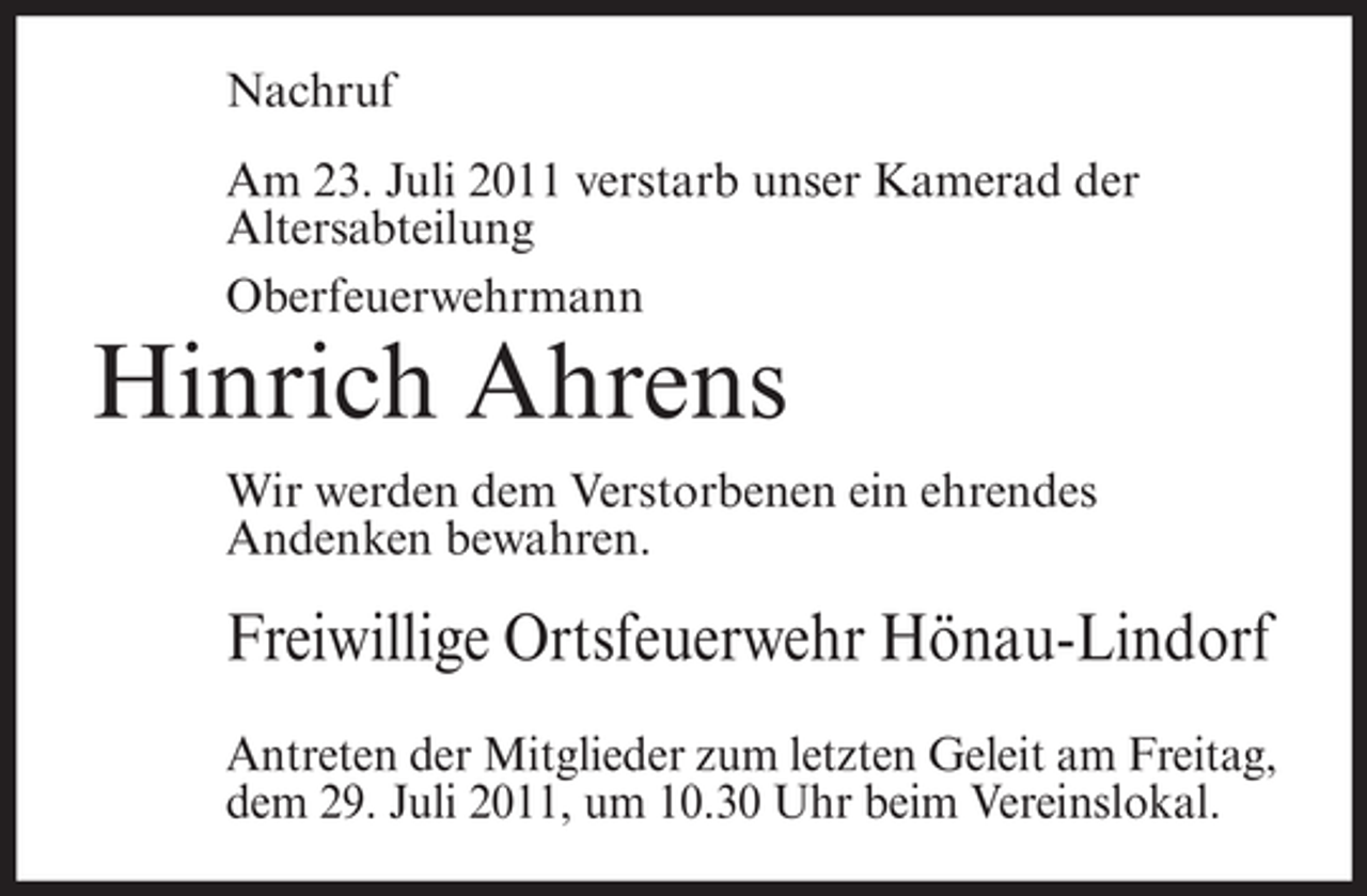 <p>Nachruf<br />Am 23. Juli 2011 verstarb unser Kamerad der<br />Altersabteilung<br />Oberfeuerwehrmann</p><p>Hinrich Ahrens<br />Wir werden dem Verstorbenen ein ehrendes<br />Andenken bewahren.</p><p>Freiwillige Ortsfeuerwehr Hönau-Lindorf<br />Antreten der Mitglieder zum letzten Geleit am Freitag,<br />dem 29. Juli 2011, um 10.30 Uhr beim Vereinslokal.</p>