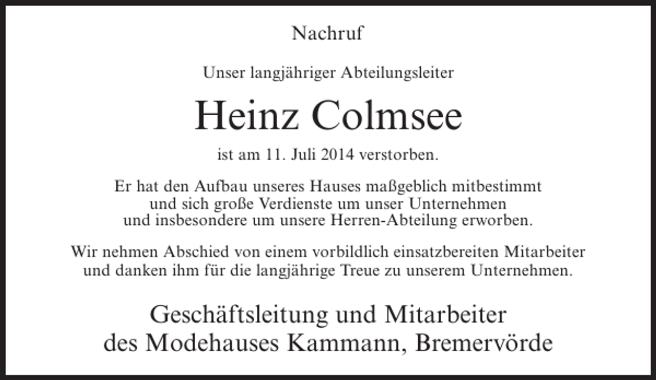 <p>Nachruf<br />Unser langjähriger Abteilungsleiter</p><p>Heinz Colmsee<br />ist am 11. Juli 2014 verstorben.<br />Er hat den Aufbau unseres Hauses maßgeblich mitbestimmt<br />und sich große Verdienste um unser Unternehmen<br />und insbesondere um unsere Herren-Abteilung erworben.<br />Wir nehmen Abschied von einem vorbildlich einsatzbereiten Mitarbeiter<br />und danken ihm für die langjährige Treue zu unserem Unternehmen.</p><p>Geschäftsleitung und Mitarbeiter<br />des Modehauses Kammann, Bremervörde</p>