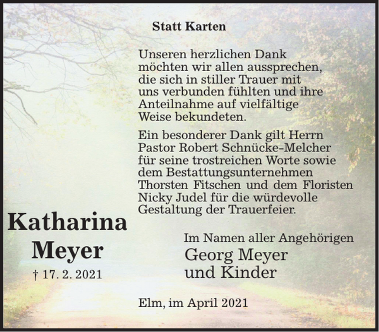 <p>Statt Karten</p><p>Katharina<br />Meyer<br />† 17. 2. 2021</p><p>Unseren herzlichen Dank<br />möchten wir allen aussprechen,<br />die sich in stiller Trauer mit<br />uns verbunden fühlten und ihre<br />Anteilnahme auf vielfältige<br />Weise bekundeten.<br />Ein besonderer Dank gilt Herrn<br />Pastor Robert Schnücke-Melcher<br />für seine trostreichen Worte sowie<br />dem Bestattungsunternehmen<br />Thorsten Fitschen und dem Floristen<br />Nicky Judel für die würdevolle<br />Gestaltung der Trauerfeier.<br />Im Namen aller Angehörigen</p><p>Georg Meyer<br />und Kinder</p><p>Elm, im April 2021</p>