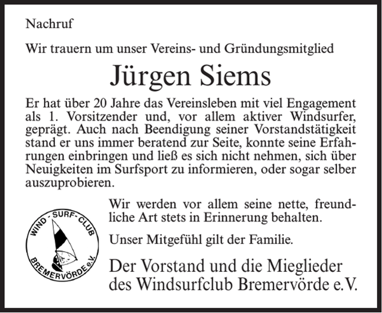 <p>Nachruf<br />Wir trauern um unser Vereins- und Gründungsmitglied</p><p>Jürgen Siems<br />Er hat über 20 Jahre das Vereinsleben mit viel Engagement<br />als 1. Vorsitzender und, vor allem aktiver Windsurfer,<br />geprägt. Auch nach Beendigung seiner Vorstandstätigkeit<br />stand er uns immer beratend zur Seite, konnte seine Erfahrungen einbringen und ließ es sich nicht nehmen, sich über<br />Neuigkeiten im Surfsport zu informieren, oder sogar selber<br />auszuprobieren.<br />Wir werden vor allem seine nette, freundliche Art stets in Erinnerung behalten.<br />Unser Mitgefühl gilt der Familie.</p><p>Der Vorstand und die Mieglieder<br />des Windsurfclub Bremervörde e.V.</p>