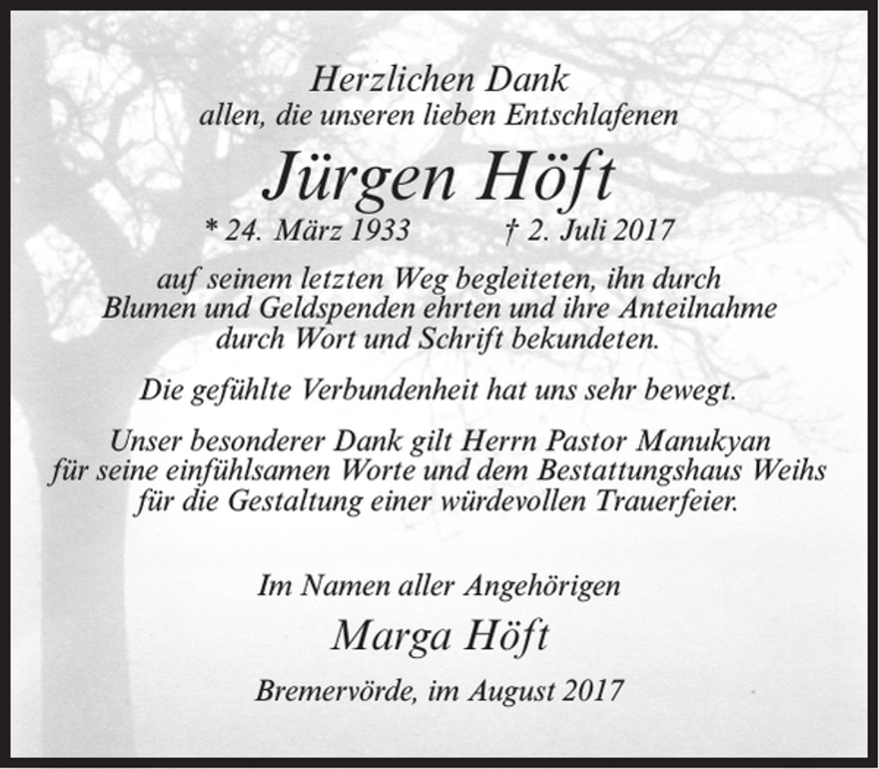 <p>Herzlichen Dank</p><p>allen, die unseren lieben Entschlafenen</p><p>Jürgen Höft</p><p>* 24. März 1933</p><p>† 2. Juli 2017</p><p>auf seinem letzten Weg begleiteten, ihn durch<br />Blumen und Geldspenden ehrten und ihre Anteilnahme<br />durch Wort und Schrift bekundeten.<br />Die gefühlte Verbundenheit hat uns sehr bewegt.<br />Unser besonderer Dank gilt Herrn Pastor Manukyan<br />für seine einfühlsamen Worte und dem Bestattungshaus Weihs<br />für die Gestaltung einer würdevollen Trauerfeier.<br />Im Namen aller Angehörigen</p><p>Marga Höft<br />Bremervörde, im August 2017</p>