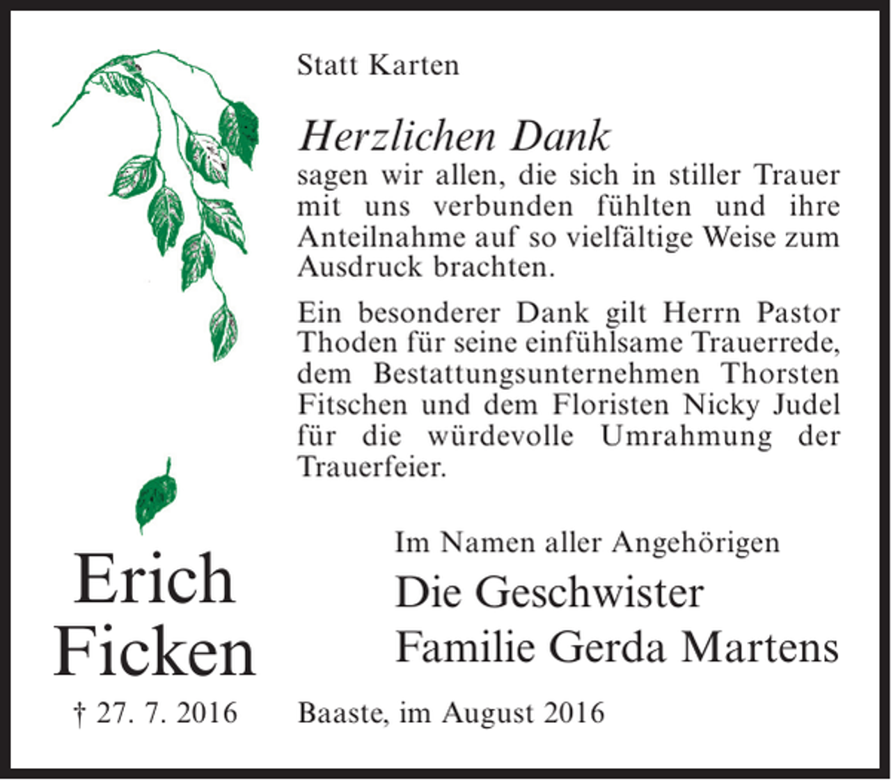 <p>Statt Karten</p><p>Herzlichen Dank</p><p>sagen wir allen, die sich in stiller Trauer<br />mit uns verbunden fühlten und ihre<br />Anteilnahme auf so vielfältige Weise zum<br />Ausdruck brachten.<br />Ein besonderer Dank gilt Herrn Pastor<br />Thoden für seine einfühlsame Trauerrede,<br />dem Bestattungsunternehmen Thorsten<br />Fitschen und dem Floristen Nicky Judel<br />für die würdevolle Umrahmung der<br />Trauerfeier.</p><p>Erich<br />Ficken<br />† 27. 7. 2016</p><p>Im Namen aller Angehörigen</p><p>Die Geschwister<br />Familie Gerda Martens<br />Baaste, im August 2016</p>