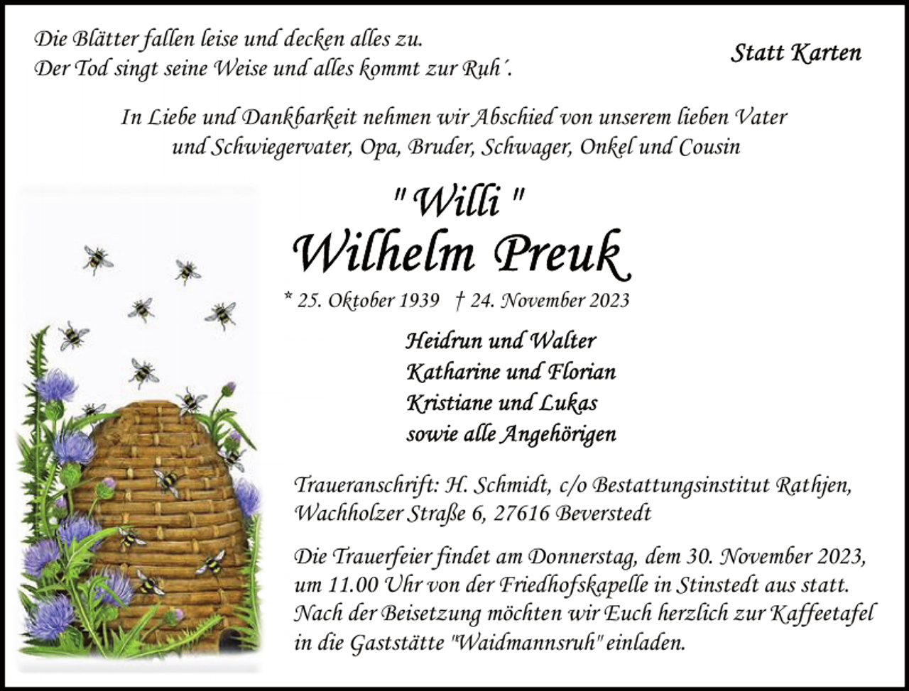 <p>Die Blätter fallen leise und decken alles zu.<br />Der Tod singt seine Weise und alles kommt zur Ruh´.<br />In Liebe und Dankbarkeit nehmen wir Abschied von unserem lieben Vater<br />und Schwiegervater, Opa, Bruder, Schwager, Onkel und Cousin</p>
<p>* 25. Oktober 1939 † 24. November 2023</p>
<p>Traueranschrift: H. Schmidt, c/o Bestattungsinstitut Rathjen,<br />Wachholzer Straße 6, 27616 Beverstedt<br />Die Trauerfeier findet am Donnerstag, dem 30. November 2023,<br />um 11.00 Uhr von der Friedhofskapelle in Stinstedt aus statt.<br />Nach der Beisetzung möchten wir Euch herzlich zur Kaffeetafel<br />in die Gaststätte "Waidmannsruh" einladen.</p>