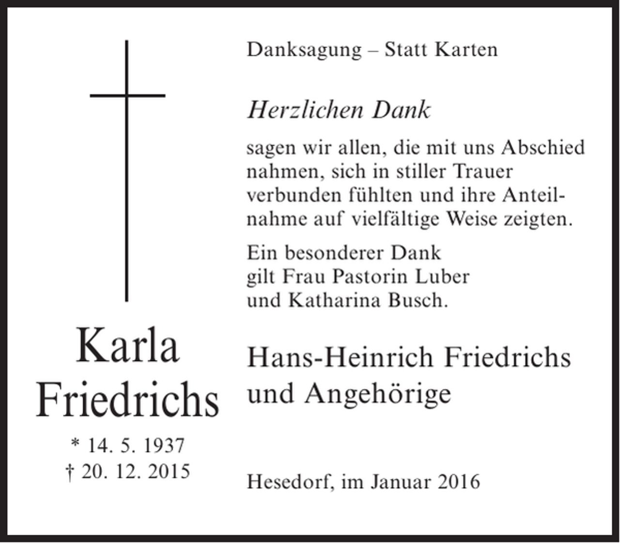 <p>Danksagung – Statt Karten</p><p>Herzlichen Dank<br />sagen wir allen, die mit uns Abschied<br />nahmen, sich in stiller Trauer<br />verbunden fühlten und ihre Anteilnahme auf vielfältige Weise zeigten.<br />Ein besonderer Dank<br />gilt Frau Pastorin Luber<br />und Katharina Busch.</p><p>Karla<br />Friedrichs<br />* 14. 5. 1937<br />† 20. 12. 2015</p><p>Hans-Heinrich Friedrichs<br />und Angehörige<br />Hesedorf, im Januar 2016</p>