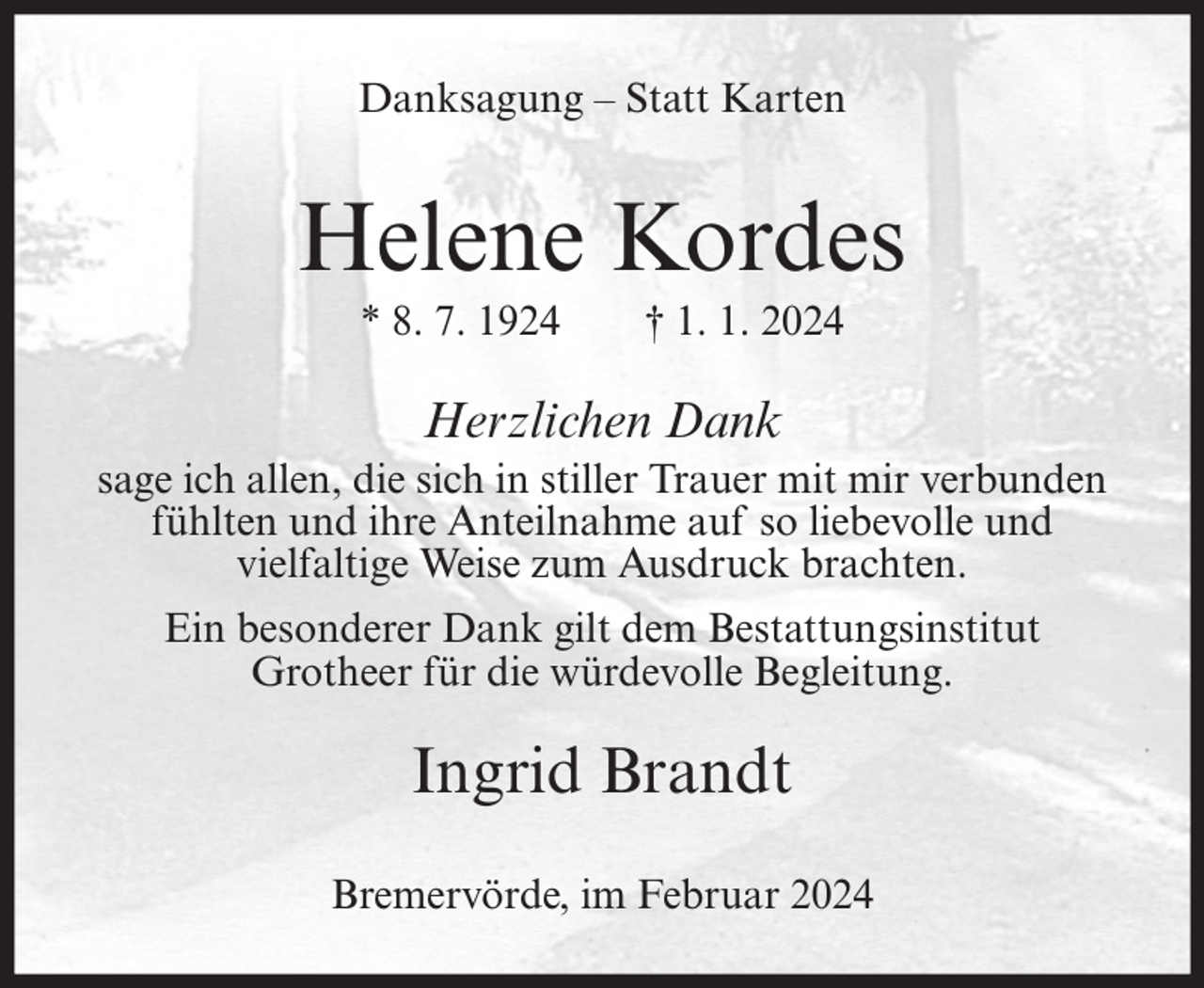 <p>Danksagung – Statt Karten</p><p>Helene Kordes<br />* 8. 7. 1924</p><p>† 1. 1. 2024</p><p>Herzlichen Dank<br />sage ich allen, die sich in stiller Trauer mit mir verbunden<br />fühlten und ihre Anteilnahme auf so liebevolle und<br />vielfaltige Weise zum Ausdruck brachten.<br />Ein besonderer Dank gilt dem Bestattungsinstitut<br />Grotheer für die würdevolle Begleitung.</p><p>Ingrid Brandt<br />Bremervörde, im Februar 2024</p>