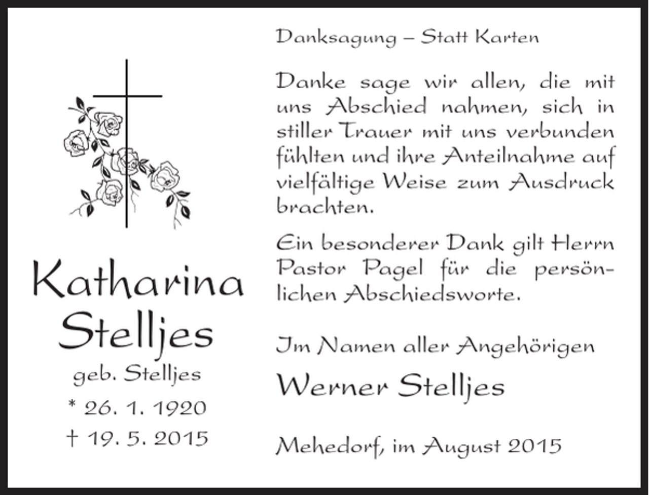<p>Danksagung – Statt Karten</p><p>Katharina<br />Stelljes<br />geb. Stelljes<br />* 26. 1. 1920<br />† 19. 5. 2015</p><p>Danke sage wir allen, die mit<br />uns Abschied nahmen, sich in<br />stiller Trauer mit uns verbunden<br />fühlten und ihre Anteilnahme auf<br />vielfältige Weise zum Ausdruck<br />brachten.<br />Ein besonderer Dank gilt Herrn<br />Pastor Pagel für die persönlichen Abschiedsworte.<br />Im Namen aller Angehörigen</p><p>Werner Stelljes<br />Mehedorf, im August 2015</p>