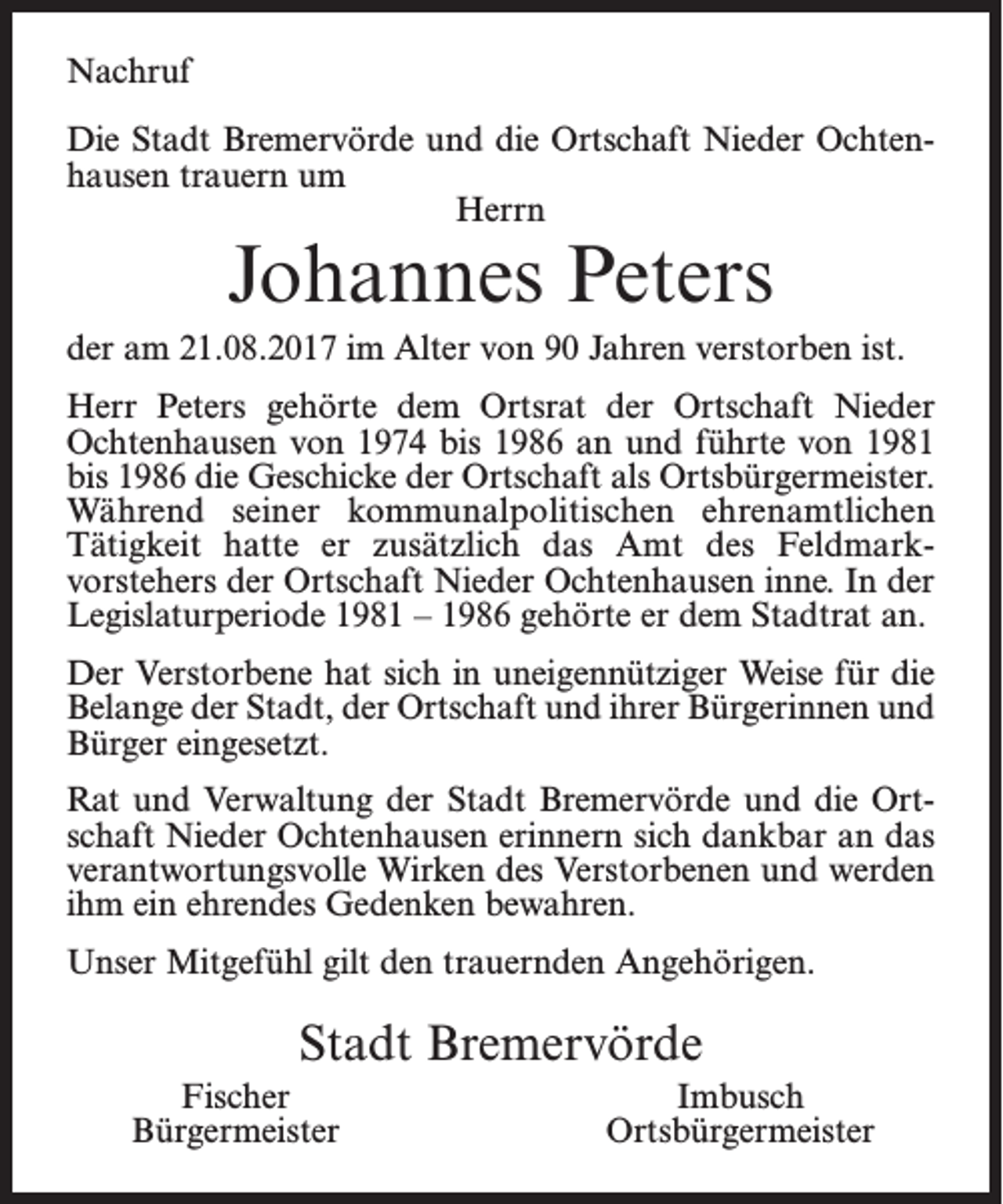 <p>Nachruf<br />Die Stadt Bremervörde und die Ortschaft Nieder Ochtenhausen trauern um<br />Herrn</p><p>Johannes Peters</p><p>der am 21.08.2017 im Alter von 90 Jahren verstorben ist.<br />Herr Peters gehörte dem Ortsrat der Ortschaft Nieder<br />Ochtenhausen von 1974 bis 1986 an und führte von 1981<br />bis 1986 die Geschicke der Ortschaft als ­Ortsbürgermeister.<br />Während seiner kommunalpolitischen ehrenamtlichen<br />Tätigkeit hatte er zusätzlich das Amt des Feldmarkvorstehers der Ortschaft Nieder Ochtenhausen inne. In der<br />Legislaturperiode 1981 – 1986 gehörte er dem Stadtrat an.<br />Der Verstorbene hat sich in uneigennütziger Weise für die<br />Belange der Stadt, der Ortschaft und ihrer Bürgerinnen und<br />Bürger eingesetzt.<br />Rat und Verwaltung der Stadt Bremervörde und die Ortschaft Nieder Ochtenhausen erinnern sich dankbar an das<br />verantwortungsvolle Wirken des Verstorbenen und werden<br />ihm ein ehrendes Gedenken bewahren.<br />Unser Mitgefühl gilt den trauernden Angehörigen.</p><p>Stadt Bremervörde<br />Fischer<br />Bürgermeister</p><p>Imbusch<br />Ortsbürgermeister</p>
