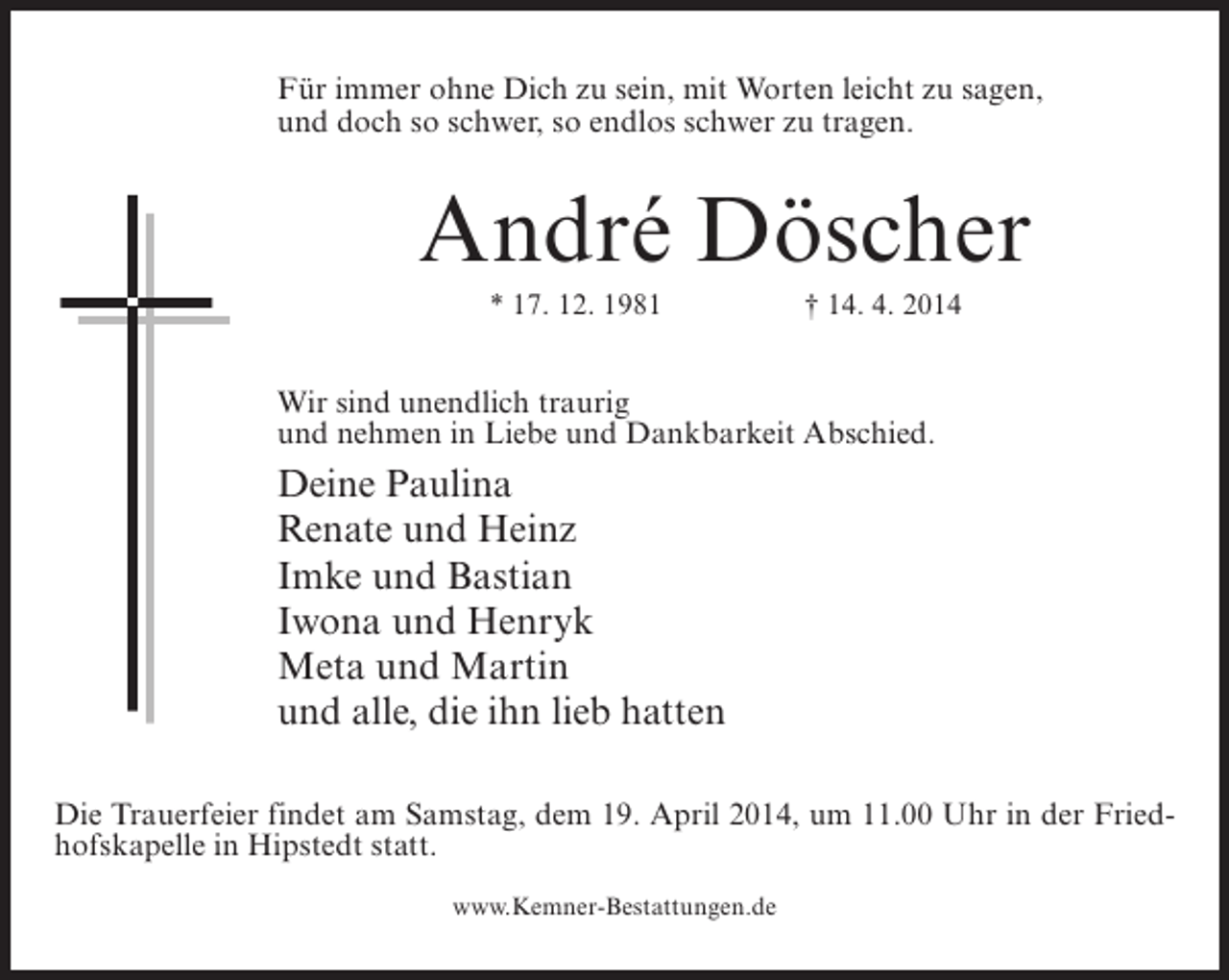 <p>Für immer ohne Dich zu sein, mit Worten leicht zu sagen,<br />und doch so schwer, so endlos schwer zu tragen.</p><p>André Döscher<br />* 17. 12. 1981</p><p>† 14. 4. 2014</p><p>Wir sind unendlich traurig<br />und nehmen in Liebe und Dankbarkeit Abschied.</p><p>Deine Paulina<br />Renate und Heinz<br />Imke und Bastian<br />Iwona und Henryk<br />Meta und Martin<br />und alle, die ihn lieb hatten<br />Die Trauerfeier findet am Samstag, dem 19. April 2014, um 11.00 Uhr in der Friedhofskapelle in Hipstedt statt.<br />www.Kemner-Bestattungen.de</p>