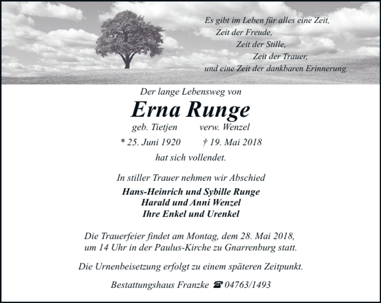 <p>Es gibt im Leben für alles eine Zeit,<br />Zeit der Freude,<br />Zeit der Stille,<br />Zeit der Trauer,<br />und eine Zeit der dankbaren Erinnerung.</p><p>Der lange Lebensweg von</p><p>Erna Runge<br />geb. Tietjen</p><p>* 25. Juni 1920</p><p>verw. Wenzel</p><p>† 19. Mai 2018</p><p>hat sich vollendet.<br />In stiller Trauer nehmen wir Abschied<br />Hans-Heinrich und Sybille Runge<br />Harald und Anni Wenzel<br />Ihre Enkel und Urenkel<br />Die Trauerfeier findet am Montag, dem 28. Mai 2018,<br />um 14 Uhr in der Paulus-Kirche zu Gnarrenburg statt.<br />Die Urnenbeisetzung erfolgt zu einem späteren Zeitpunkt.<br />Bestattungshaus Franzke ( 04763/1493</p>