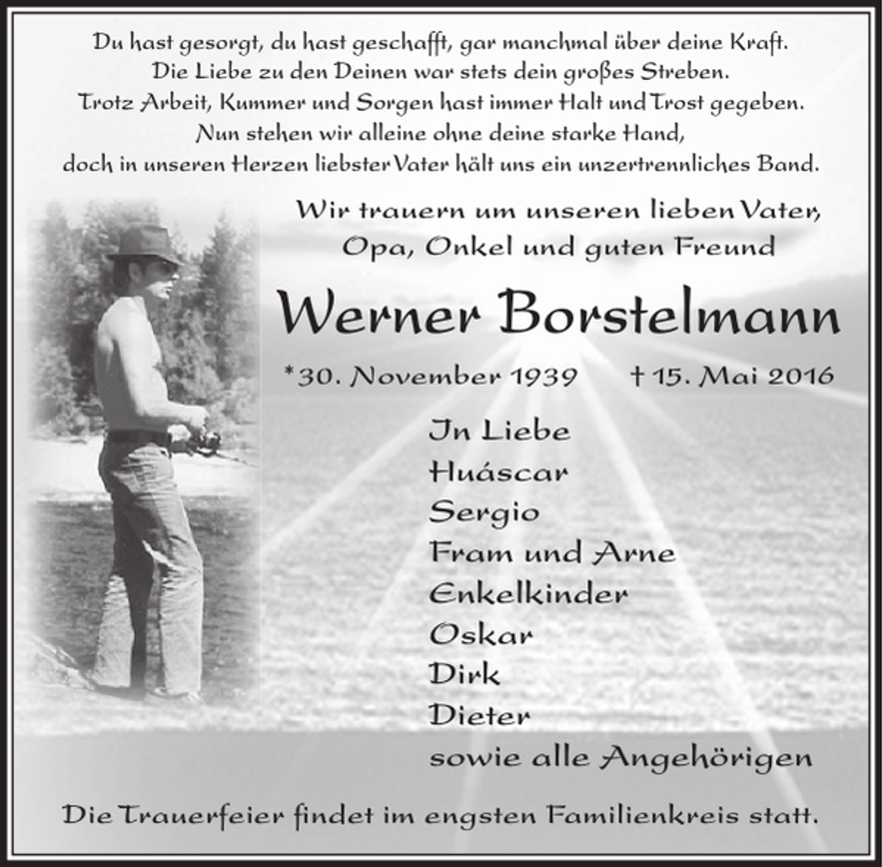<p>Du hast gesorgt, du hast geschafft, gar manchmal über deine Kraft.<br />Die Liebe zu den Deinen war stets dein großes Streben.<br />Trotz Arbeit, Kummer und Sorgen hast immer Halt und Trost gegeben.<br />Nun stehen wir alleine ohne deine starke Hand,<br />doch in unseren Herzen liebster Vater hält uns ein unzertrennliches Band.</p><p>Wir trauern um unseren lieben Vater,<br />Opa, Onkel und guten Freund</p><p>Werner Borstelmann<br />*30. November 1939</p><p>† 15. Mai 2016</p><p>In Liebe<br />Huáscar<br />Sergio<br />Fram und Arne<br />Enkelkinder<br />Oskar<br />Dirk<br />Dieter<br />sowie alle Angehörigen<br />Die Trauerfeier findet im engsten Familienkreis statt.</p>