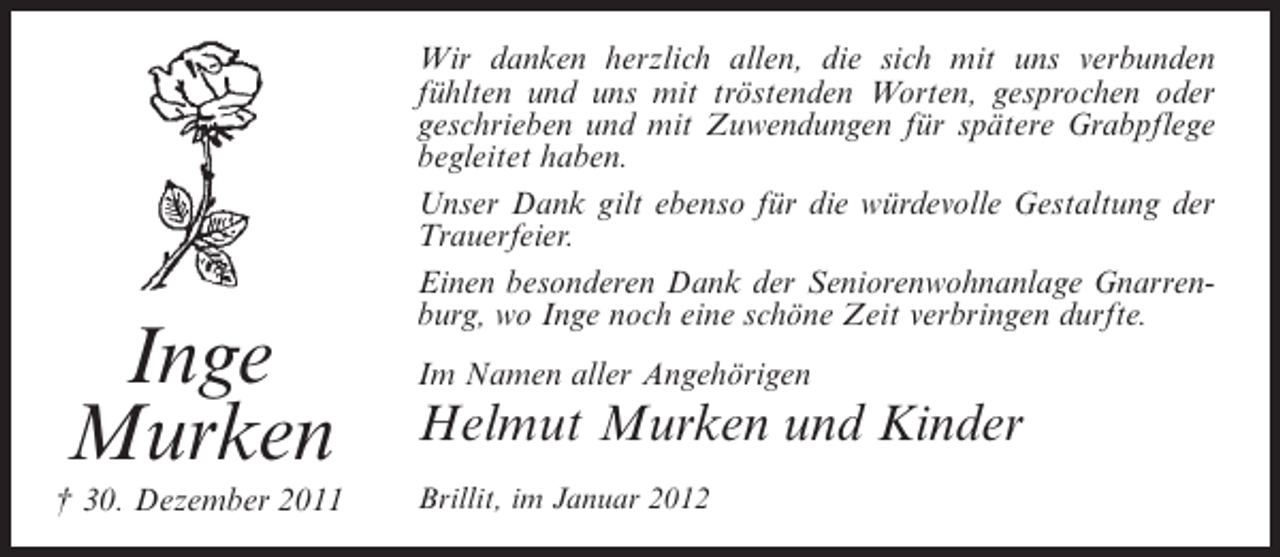 <p>Inge<br />Murken<br />† 30. Dezember 2011</p><p>Wir danken herzlich allen, die sich mit uns verbunden<br />fühlten und uns mit tröstenden Worten, gesprochen oder<br />geschrieben und mit Zuwendungen für spätere Grabpflege<br />begleitet haben.<br />Unser Dank gilt ebenso für die würdevolle Gestaltung der<br />Trauerfeier.<br />Einen besonderen Dank der Seniorenwohnanlage Gnarrenburg, wo Inge noch eine schöne Zeit verbringen durfte.<br />Im Namen aller Angehörigen</p><p>Helmut Murken und Kinder<br />Brillit, im Januar 2012</p>
