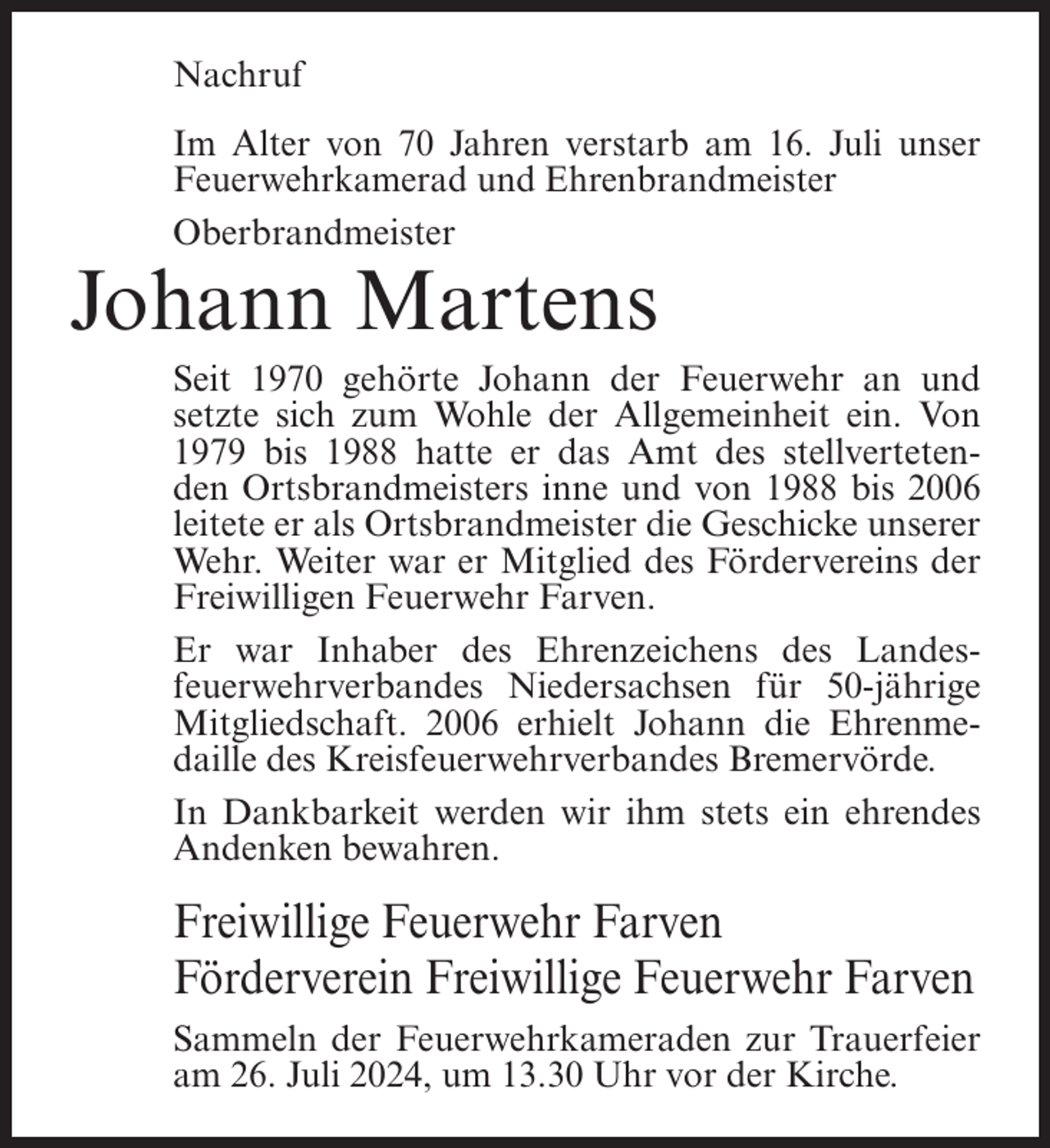 <p>Nachruf<br />Im Alter von 70 Jahren verstarb am 16. Juli unser<br />Feuerwehrkamerad und Ehrenbrandmeister<br />Oberbrandmeister</p><p>Johann Martens<br />Seit 1970 gehörte Johann der Feuerwehr an und<br />setzte sich zum Wohle der Allgemeinheit ein. Von<br />1979 bis 1988 hatte er das Amt des stellvertetenden Ortsbrandmeisters inne und von 1988 bis 2006<br />leitete er als Ortsbrandmeister die Geschicke unserer<br />Wehr. Weiter war er Mitglied des Fördervereins der<br />Freiwilligen Feuerwehr Farven.<br />Er war Inhaber des Ehrenzeichens des Landesfeuerwehrverbandes Niedersachsen für 50-jährige<br />Mitgliedschaft. 2006 erhielt Johann die Ehrenmedaille des Kreisfeuerwehrverbandes Bremervörde.<br />In Dankbarkeit werden wir ihm stets ein ehrendes<br />Andenken bewahren.</p><p>Freiwillige Feuerwehr Farven<br />Förderverein Freiwillige Feuerwehr Farven<br />Sammeln der Feuerwehrkameraden zur Trauerfeier<br />am 26. Juli 2024, um 13.30 Uhr vor der Kirche.</p>