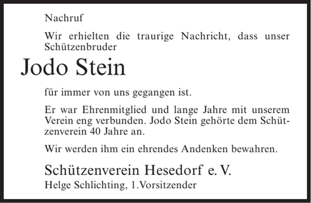 <p>Nachruf<br />Wir erhielten die traurige Nachricht, dass unser<br />Schützenbruder</p><p>Jodo Stein<br />für immer von uns gegangen ist.<br />Er war Ehrenmitglied und lange Jahre mit unserem<br />Verein eng verbunden. Jodo Stein gehörte dem Schützenverein 40 Jahre an.<br />Wir werden ihm ein ehrendes Andenken bewahren.</p><p>Schützenverein Hesedorf e. V.<br />Helge Schlichting, 1.Vorsitzender</p>