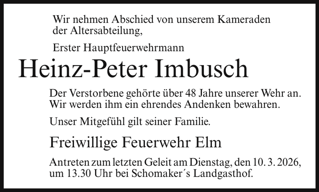 <p>Wir nehmen Abschied von unserem Kameraden<br />der Altersabteilung,<br />Erster Hauptfeuerwehrmann</p><p>Heinz-Peter Imbusch<br />Der Verstorbene gehörte über 48 Jahre unserer Wehr an.<br />Wir werden ihm ein ehrendes Andenken bewahren.<br />Unser Mitgefühl gilt seiner Familie.</p><p>Freiwillige Feuerwehr Elm<br />Antreten zum letzten Geleit am Dienstag, den 10. 3. 2026,<br />um 13.30 Uhr bei Schomaker´s Landgasthof.</p>