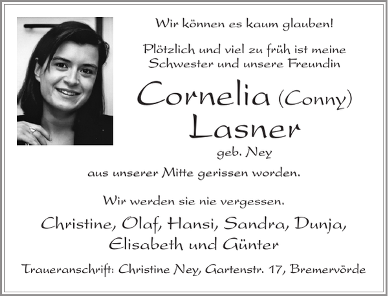 <p>Wir können es kaum glauben!<br />Plötzlich und viel zu früh ist meine<br />Schwester und unsere Freundin</p><p>Cornelia (Conny)<br />Lasner</p><p>geb. Ney<br />aus unserer Mitte gerissen worden.<br />Wir werden sie nie vergessen.</p><p>Christine, Olaf, Hansi, Sandra, Dunja,<br />Elisabeth und Günter<br />Traueranschrift: Christine Ney, Gartenstr. 17, Bremervörde</p>