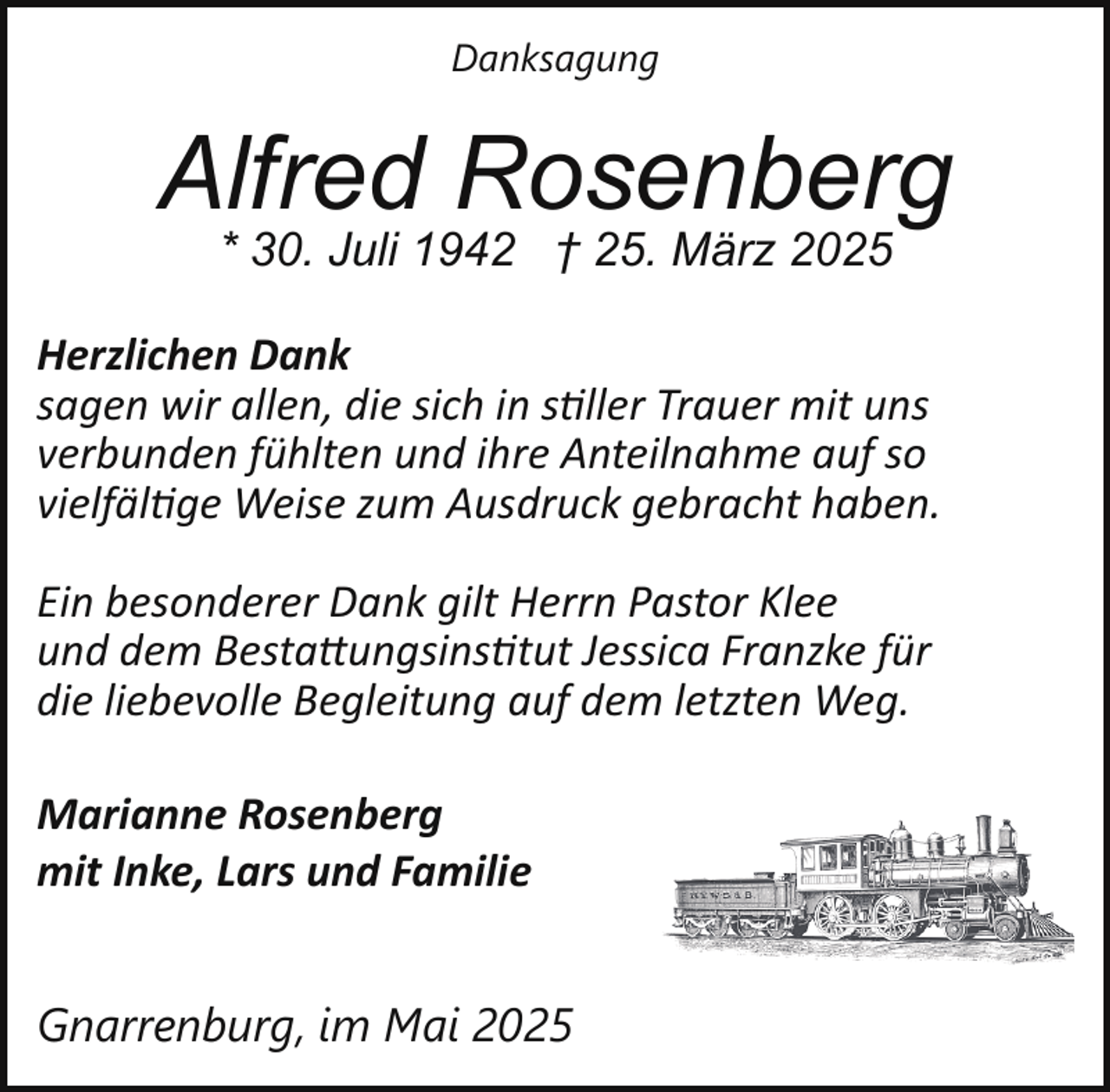 <p>Danksagung</p>
<p>Alfred Rosenberg<br />* 30. Juli 1942 † 25. März 2025</p>
<p>Herzlichen Dank<br />sagen wir allen, die sich in stiller Trauer mit uns<br />verbunden fühlten und ihre Anteilnahme auf so<br />vielfältige Weise zum Ausdruck gebracht haben.<br />Ein besonderer Dank gilt Herrn Pastor Klee<br />und dem Bestattungsinstitut Jessica Franzke für<br />die liebevolle Begleitung auf dem letzten Weg.<br />Marianne Rosenberg<br />mit Inke, Lars und Familie<br />Gnarrenburg, im Mai 2025</p>